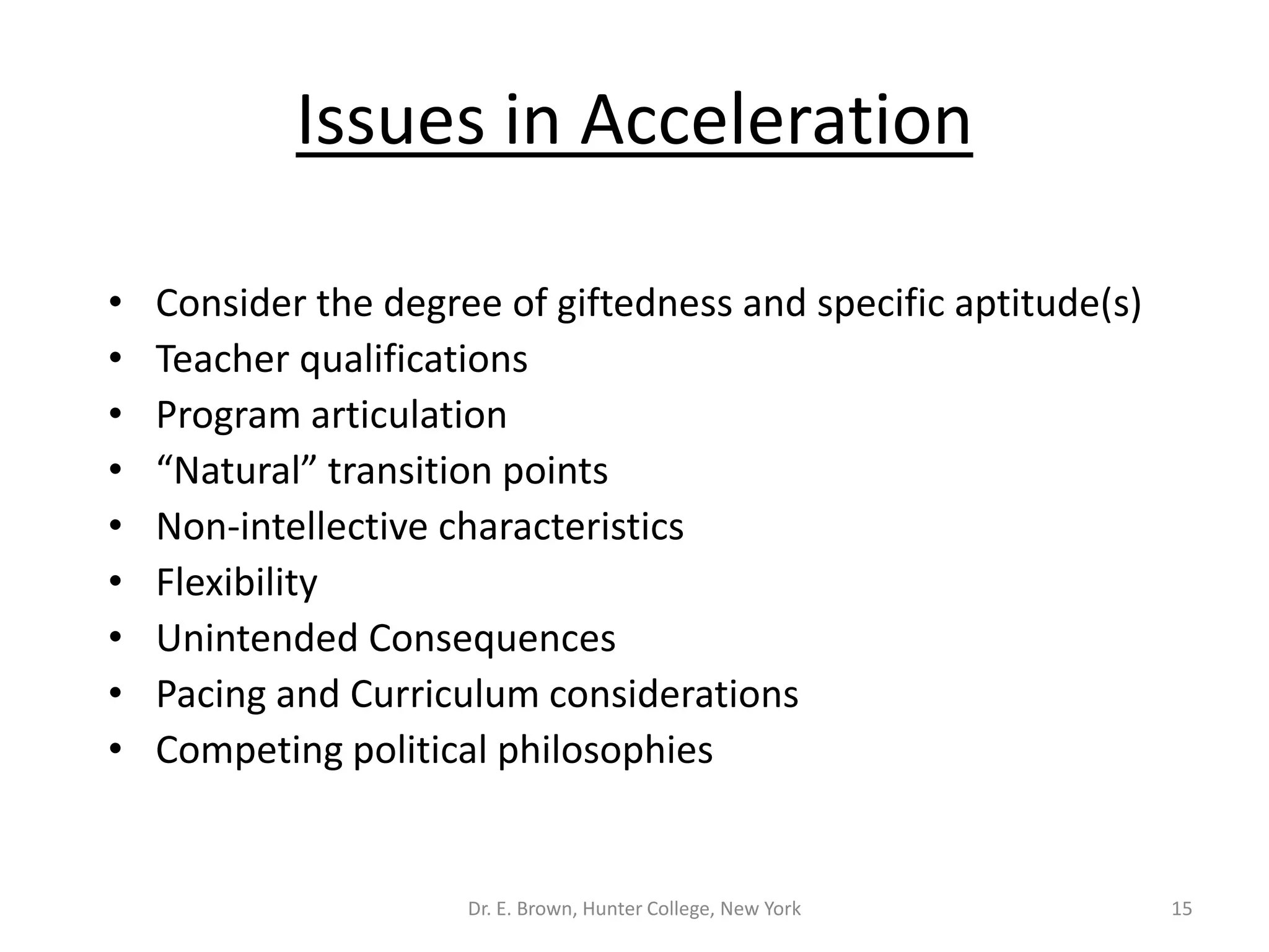 Issues in Acceleration 
• Consider the degree of giftedness and specific aptitude(s) 
• Teacher qualifications 
• Program articulation 
• “Natural” transition points 
• Non-intellective characteristics 
• Flexibility 
• Unintended Consequences 
• Pacing and Curriculum considerations 
• Competing political philosophies 
Dr. E. Brown, Hunter College, New York 15 
 