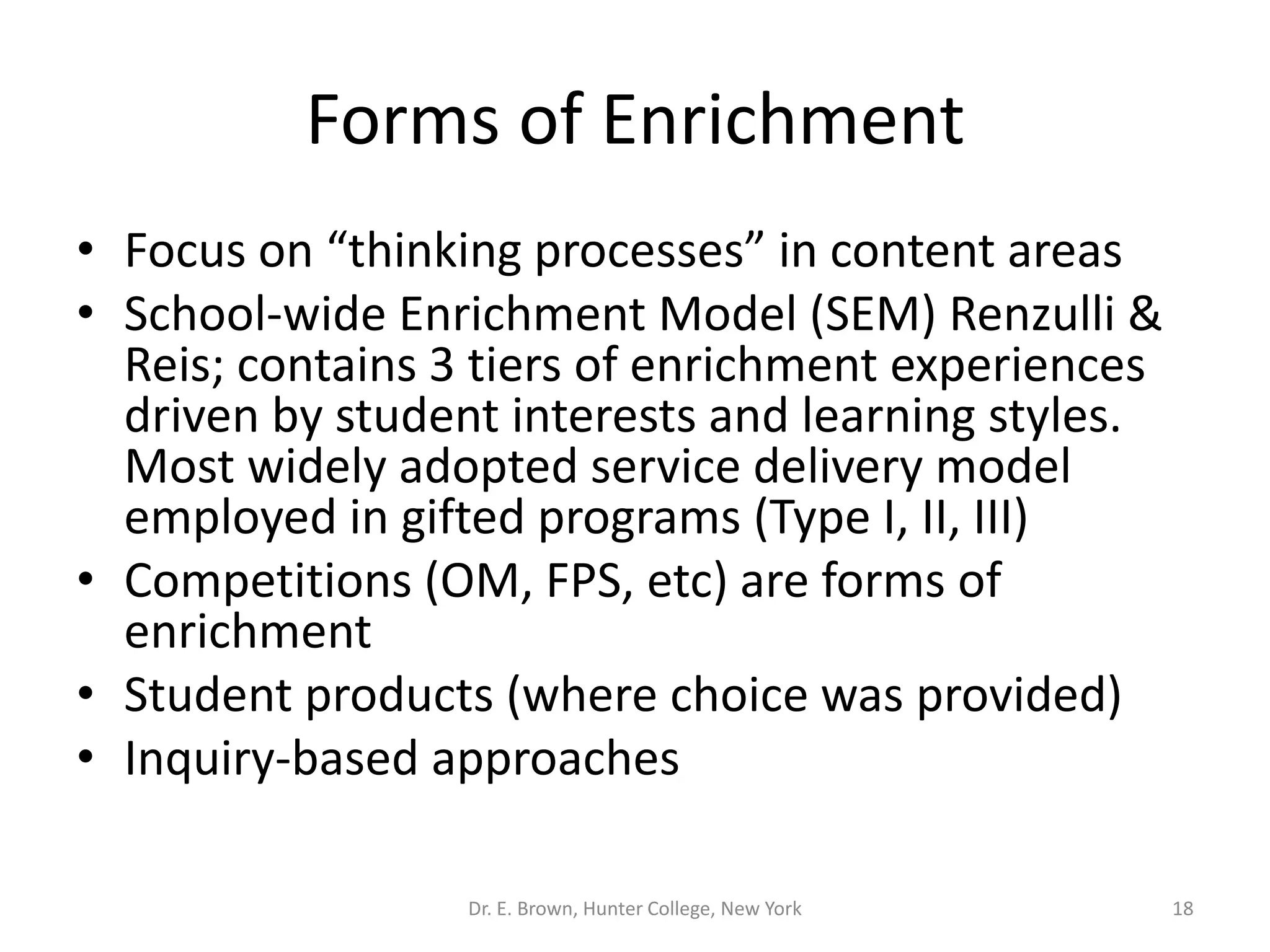 Forms of Enrichment 
• Focus on “thinking processes” in content areas 
• School-wide Enrichment Model (SEM) Renzulli & 
Reis; contains 3 tiers of enrichment experiences 
driven by student interests and learning styles. 
Most widely adopted service delivery model 
employed in gifted programs (Type I, II, III) 
• Competitions (OM, FPS, etc) are forms of 
enrichment 
• Student products (where choice was provided) 
• Inquiry-based approaches 
Dr. E. Brown, Hunter College, New York 18 
 