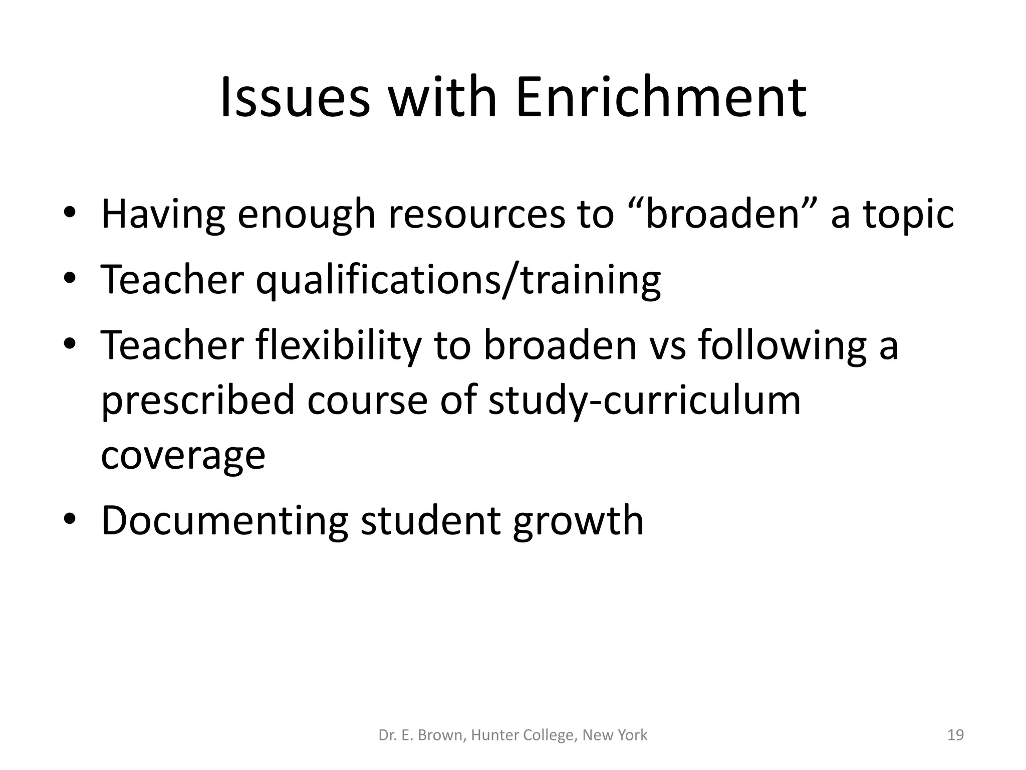 Issues with Enrichment 
• Having enough resources to “broaden” a topic 
• Teacher qualifications/training 
• Teacher flexibility to broaden vs following a 
prescribed course of study-curriculum 
coverage 
• Documenting student growth 
Dr. E. Brown, Hunter College, New York 19 
 