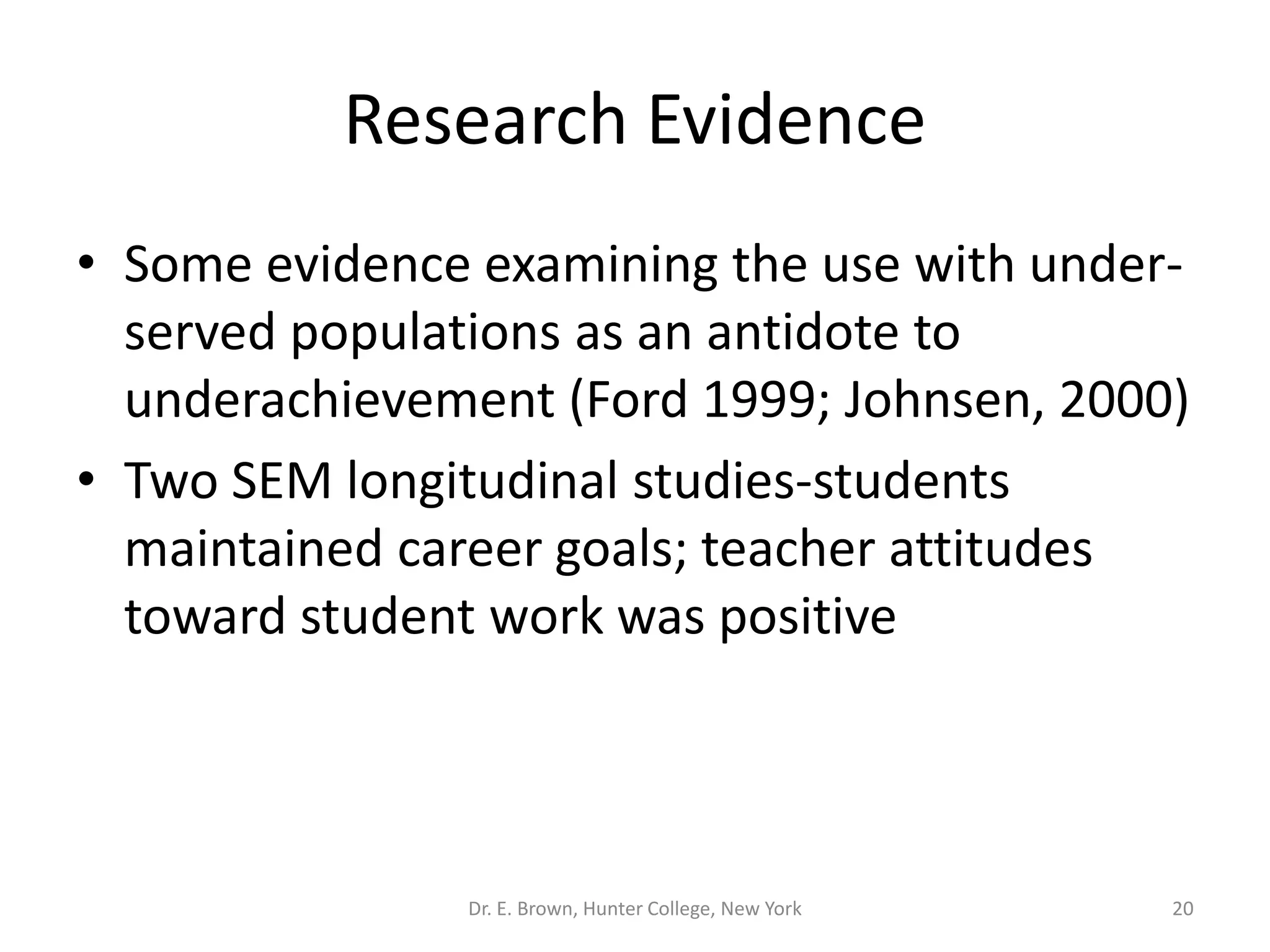 Research Evidence 
• Some evidence examining the use with under-served 
populations as an antidote to 
underachievement (Ford 1999; Johnsen, 2000) 
• Two SEM longitudinal studies-students 
maintained career goals; teacher attitudes 
toward student work was positive 
Dr. E. Brown, Hunter College, New York 20 
 