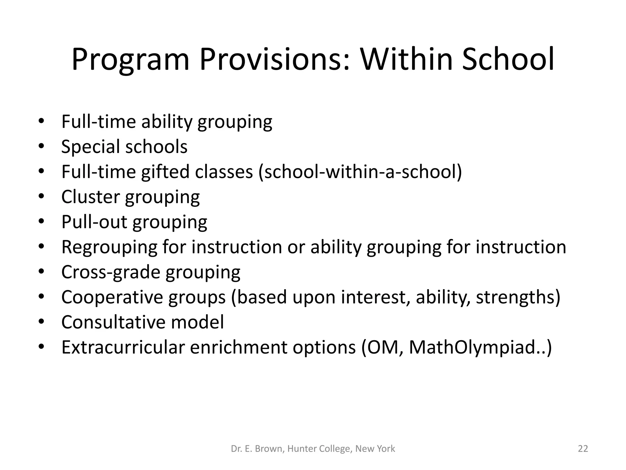 Program Provisions: Within School 
• Full-time ability grouping 
• Special schools 
• Full-time gifted classes (school-within-a-school) 
• Cluster grouping 
• Pull-out grouping 
• Regrouping for instruction or ability grouping for instruction 
• Cross-grade grouping 
• Cooperative groups (based upon interest, ability, strengths) 
• Consultative model 
• Extracurricular enrichment options (OM, MathOlympiad..) 
Dr. E. Brown, Hunter College, New York 22 
 