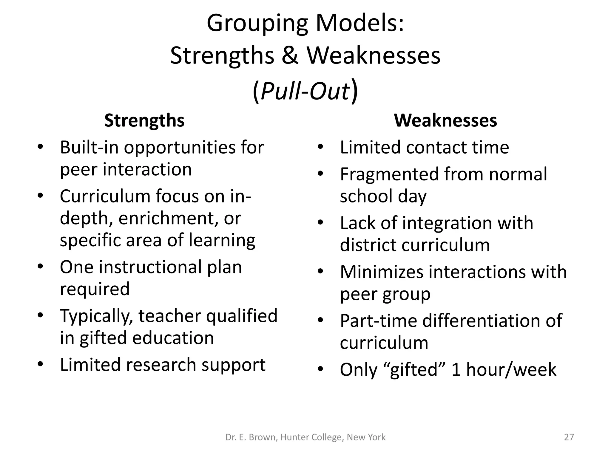 Grouping Models: 
Strengths & Weaknesses 
(Pull-Out) 
Strengths 
• Built-in opportunities for 
peer interaction 
• Curriculum focus on in-depth, 
enrichment, or 
specific area of learning 
• One instructional plan 
required 
• Typically, teacher qualified 
in gifted education 
• Limited research support 
Weaknesses 
• Limited contact time 
• Fragmented from normal 
school day 
• Lack of integration with 
district curriculum 
• Minimizes interactions with 
peer group 
• Part-time differentiation of 
curriculum 
• Only “gifted” 1 hour/week 
Dr. E. Brown, Hunter College, New York 27 
 