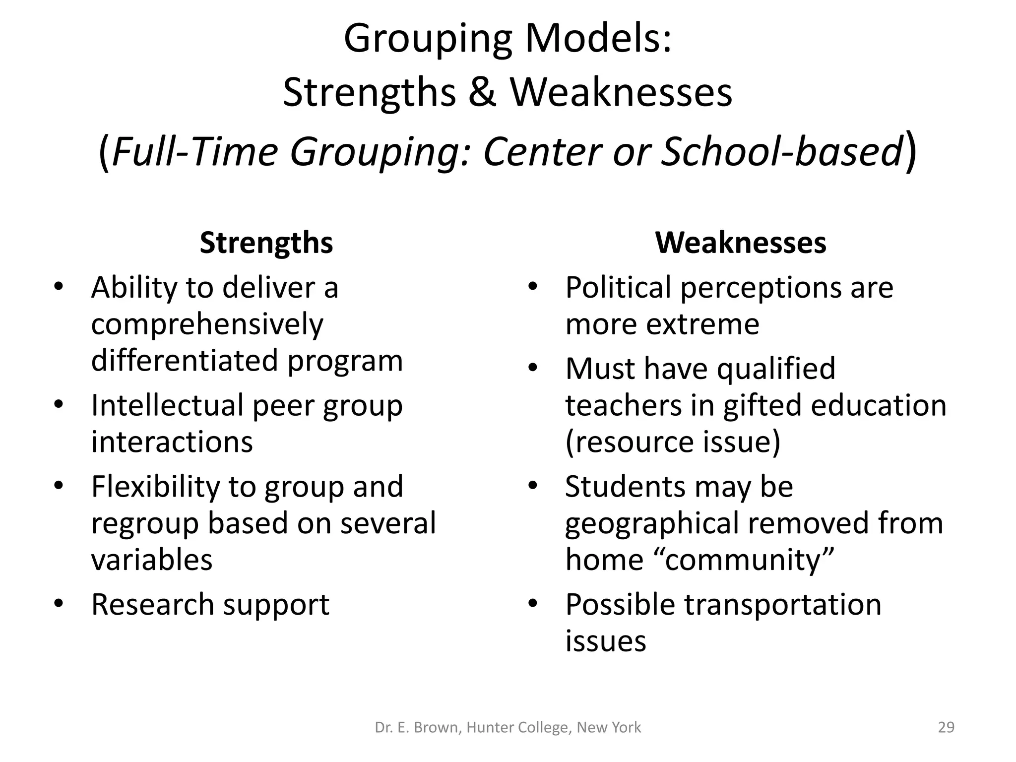 Grouping Models: 
Strengths & Weaknesses 
(Full-Time Grouping: Center or School-based) 
Strengths 
• Ability to deliver a 
comprehensively 
differentiated program 
• Intellectual peer group 
interactions 
• Flexibility to group and 
regroup based on several 
variables 
• Research support 
Weaknesses 
• Political perceptions are 
more extreme 
• Must have qualified 
teachers in gifted education 
(resource issue) 
• Students may be 
geographical removed from 
home “community” 
• Possible transportation 
issues 
Dr. E. Brown, Hunter College, New York 29 
 