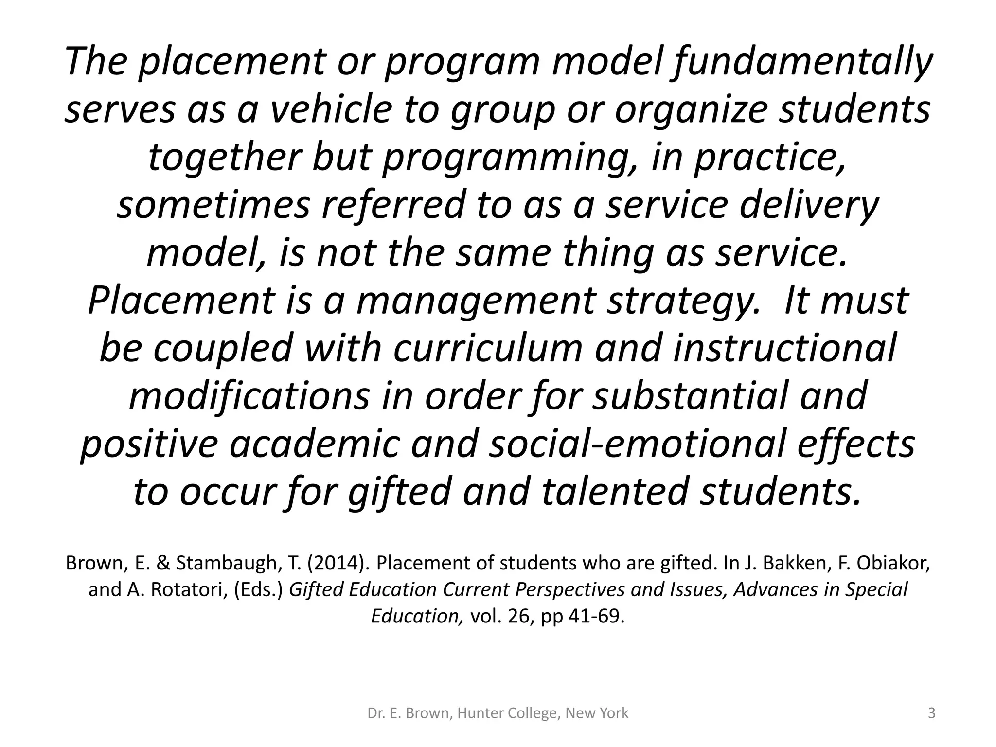 The placement or program model fundamentally 
serves as a vehicle to group or organize students 
together but programming, in practice, 
sometimes referred to as a service delivery 
model, is not the same thing as service. 
Placement is a management strategy. It must 
be coupled with curriculum and instructional 
modifications in order for substantial and 
positive academic and social-emotional effects 
to occur for gifted and talented students. 
Brown, E. & Stambaugh, T. (2014). Placement of students who are gifted. In J. Bakken, F. Obiakor, 
and A. Rotatori, (Eds.) Gifted Education Current Perspectives and Issues, Advances in Special 
Education, vol. 26, pp 41-69. 
Dr. E. Brown, Hunter College, New York 3 
 