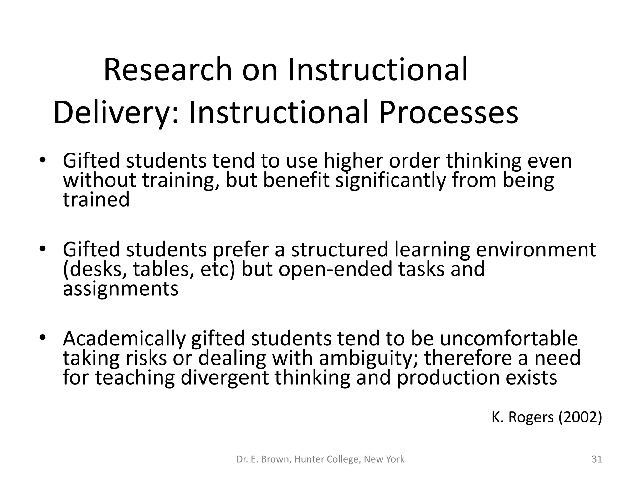 Research on Instructional 
Delivery: Instructional Processes 
• Gifted students tend to use higher order thinking even 
without training, but benefit significantly from being 
trained 
• Gifted students prefer a structured learning environment 
(desks, tables, etc) but open-ended tasks and 
assignments 
• Academically gifted students tend to be uncomfortable 
taking risks or dealing with ambiguity; therefore a need 
for teaching divergent thinking and production exists 
K. Rogers (2002) 
Dr. E. Brown, Hunter College, New York 31 
 