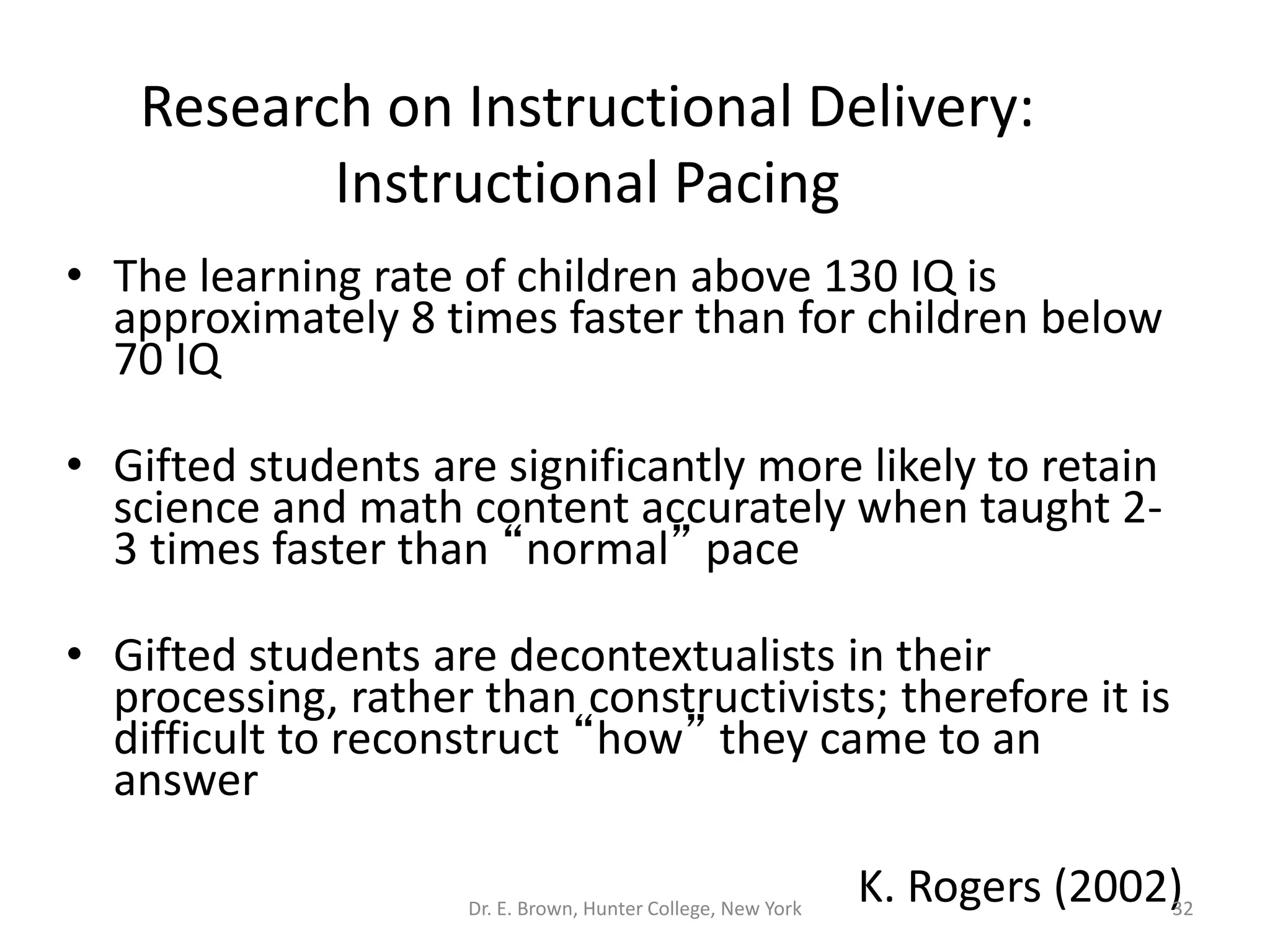 Research on Instructional Delivery: 
Instructional Pacing 
• The learning rate of children above 130 IQ is 
approximately 8 times faster than for children below 
70 IQ 
• Gifted students are significantly more likely to retain 
science and math content accurately when taught 2- 
3 times faster than “normal” pace 
• Gifted students are decontextualists in their 
processing, rather than constructivists; therefore it is 
difficult to reconstruct “how” they came to an 
answer 
K. Rogers (2002) Dr. E. Brown, Hunter College, New York 32 
 