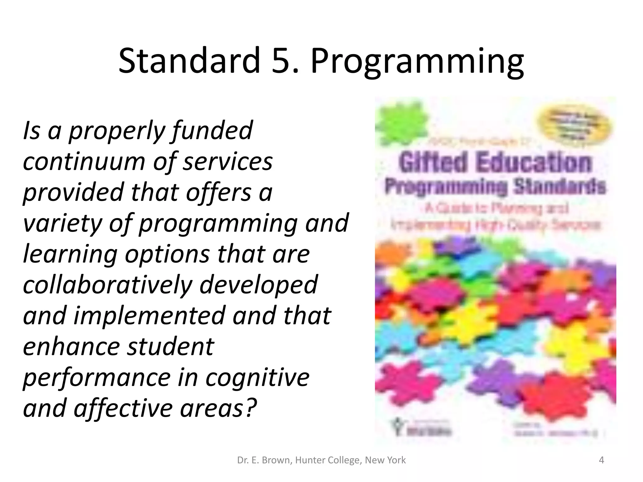 Standard 5. Programming 
Is a properly funded 
continuum of services 
provided that offers a 
variety of programming and 
learning options that are 
collaboratively developed 
and implemented and that 
enhance student 
performance in cognitive 
and affective areas? 
Dr. E. Brown, Hunter College, New York 4 
 