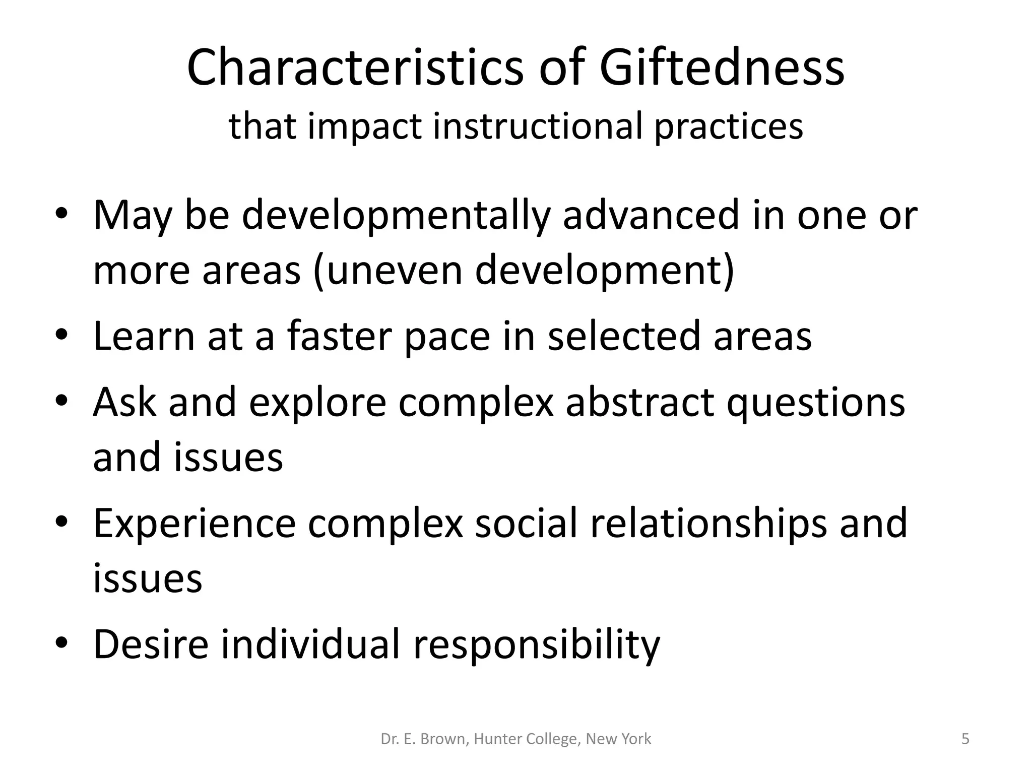 Characteristics of Giftedness 
that impact instructional practices 
• May be developmentally advanced in one or 
more areas (uneven development) 
• Learn at a faster pace in selected areas 
• Ask and explore complex abstract questions 
and issues 
• Experience complex social relationships and 
issues 
• Desire individual responsibility 
Dr. E. Brown, Hunter College, New York 5 
 