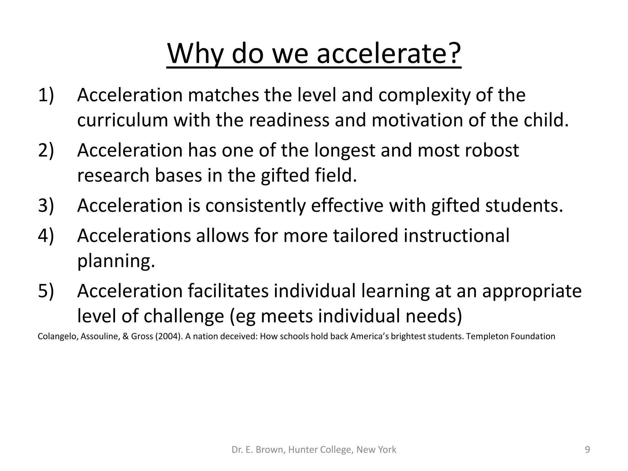 Why do we accelerate? 
1) Acceleration matches the level and complexity of the 
curriculum with the readiness and motivation of the child. 
2) Acceleration has one of the longest and most robost 
research bases in the gifted field. 
3) Acceleration is consistently effective with gifted students. 
4) Accelerations allows for more tailored instructional 
planning. 
5) Acceleration facilitates individual learning at an appropriate 
level of challenge (eg meets individual needs) 
Colangelo, Assouline, & Gross (2004). A nation deceived: How schools hold back America’s brightest students. Templeton Foundation 
Dr. E. Brown, Hunter College, New York 9 
 