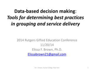 Data-based decision making: 
Tools for determining best practices 
in grouping and service delivery 
2014 Rutgers Gifted Education Conference 
11/20/14 
Elissa F. Brown, Ph.D. 
Elissabrown21@gmail.com 
Dr. E. Brown, Hunter College, New York 1 
 