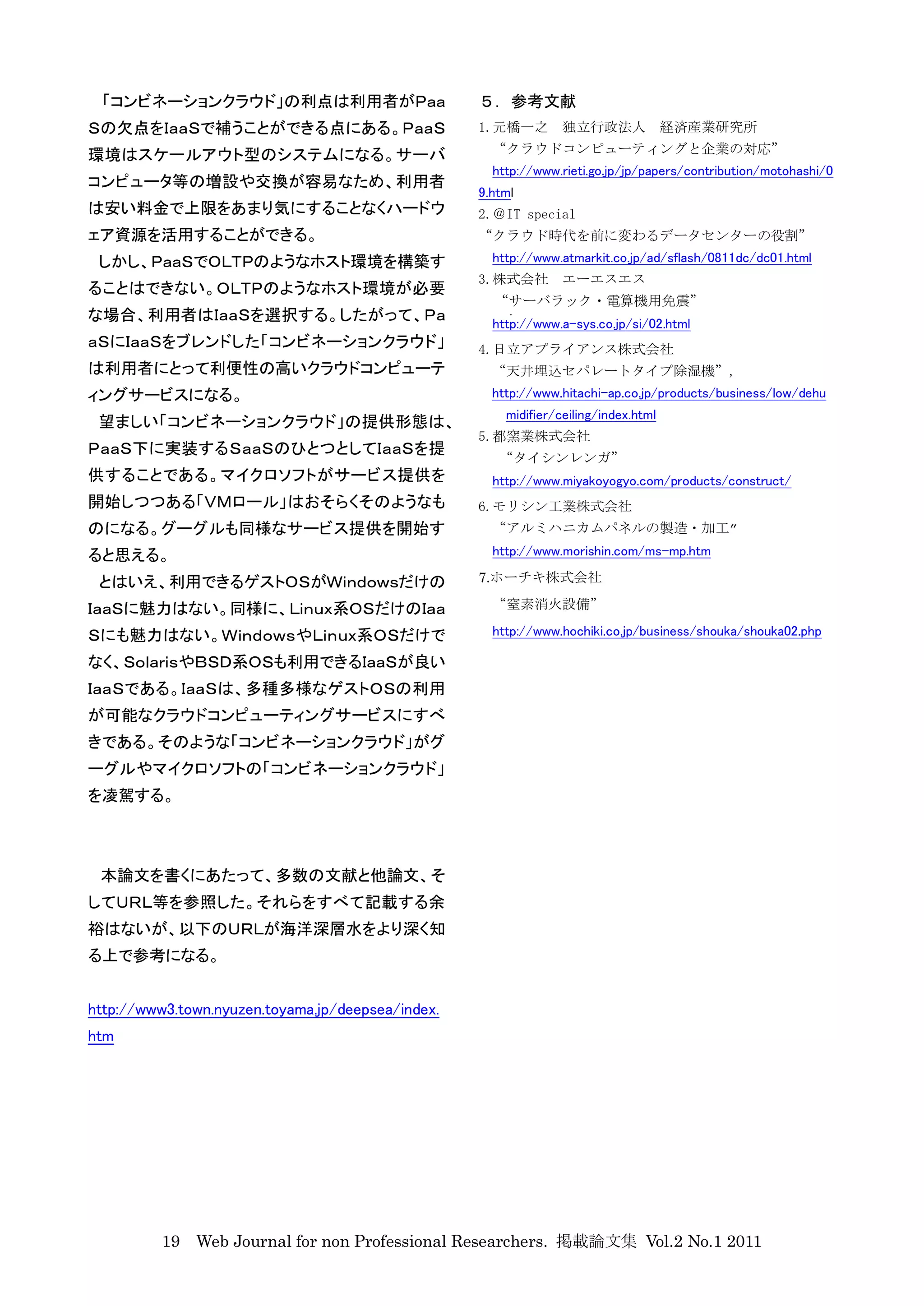 「コンビネーションクラウド」の利点は利用者がＰａａ                         ５．参考文献
Ｓの欠点をＩａａＳで補うことができる点にある。ＰａａＳ                        1.元橋一之        独立行政法人 経済産業研究所

環境はスケールアウト型のシステムになる。サーバ                              “クラウドコンピューティングと企業の対応”
                                                     http://www.rieti.go.jp/jp/papers/contribution/motohashi/0
コンピュータ等の増設や交換が容易なため、利用者
                                                   9.html
は安い料金で上限をあまり気にすることなくハードウ                           2.＠IT special
ェア資源を活用することができる。                                   “クラウド時代を前に変わるデータセンターの役割”
 しかし、ＰａａＳでＯＬＴＰのようなホスト環境を構築す                          http://www.atmarkit.co.jp/ad/sflash/0811dc/dc01.html
                                                   3.株式会社        エーエスエス
ることはできない。ＯＬＴＰのようなホスト環境が必要
                                                     “サーバラック・電算機用免震”
な場合、利用者はＩａａＳを選択する。したがって、Ｐａ                           http://www.a-sys.co.jp/si/02.html
ａＳにＩａａＳをブレンドした「コンビネーションクラウド」                       4.日立アプライアンス株式会社
は利用者にとって利便性の高いクラウドコンピューテ                             “天井埋込セパレートタイプ除湿機”,
ィングサービスになる。                                          http://www.hitachi-ap.co.jp/products/business/low/dehu
                                                       midifier/ceiling/index.html
 望ましい「コンビネーションクラウド」の提供形態は、
                                                   5.都窯業株式会社
ＰａａＳ下に実装するＳａａＳのひとつとしてＩａａＳを提
                                                      “タイシンレンガ”
供することである。マイクロソフトがサービス提供を                             http://www.miyakoyogyo.com/products/construct/
開始しつつある「ＶＭロール」はおそらくそのようなも                          6.モリシン工業株式会社
のになる。グーグルも同様なサービス提供を開始す                              “アルミハニカムパネルの製造・加工”

ると思える。                                               http://www.morishin.com/ms-mp.htm

 とはいえ、利用できるゲストＯＳがＷｉｎｄｏｗｓだけの                        7.ホーチキ株式会社

ＩａａＳに魅力はない。同様に、Ｌｉｎｕｘ系ＯＳだけのＩａａ                        “窒素消火設備”

Ｓにも魅力はない。ＷｉｎｄｏｗｓやＬｉｎｕｘ系ＯＳだけで                         http://www.hochiki.co.jp/business/shouka/shouka02.php

なく、ＳｏｌａｒｉｓやＢＳＤ系ＯＳも利用できるＩａａＳが良い
ＩａａＳである。ＩａａＳは、多種多様なゲストＯＳの利用
が可能なクラウドコンピューティングサービスにすべ
きである。そのような「コンビネーションクラウド」がグ
ーグルやマイクロソフトの「コンビネーションクラウド」
を凌駕する。



 本論文を書くにあたって、多数の文献と他論文、そ
してＵＲＬ等を参照した。それらをすべて記載する余
裕はないが、以下のＵＲＬが海洋深層水をより深く知
る上で参考になる。


http://www3.town.nyuzen.toyama.jp/deepsea/index.
htm




          19 Web Journal for non Professional Researchers. 掲載論文集 Vol.2 No.1 2011
 