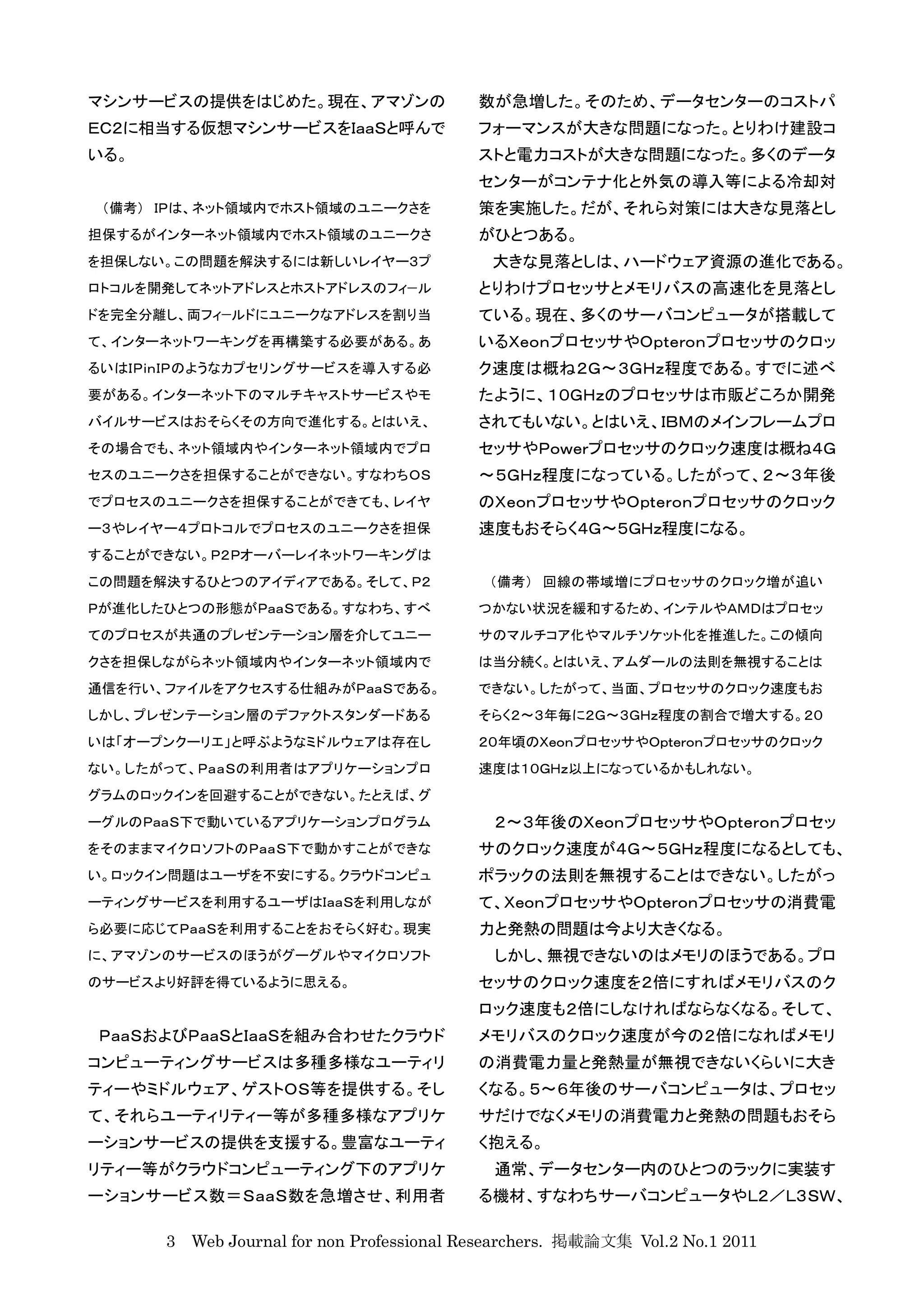 マシンサービスの提供をはじめた。現在、アマゾンの                  数が急増した。そのため、データセンターのコストパ
ＥＣ２に相当する仮想マシンサービスをＩａａＳと呼んで                フォーマンスが大きな問題になった。とりわけ建設コ
いる。                                       ストと電力コストが大きな問題になった。多くのデータ
                                          センターがコンテナ化と外気の導入等による冷却対
 （備考） ＩＰは、ネット領域内でホスト領域のユニークさを             策を実施した。だが、それら対策には大きな見落とし
担保するがインターネット領域内でホスト領域のユニークさ               がひとつある。
を担保しない。この問題を解決するには新しいレイヤー３プ                 大きな見落としは、ハードウェア資源の進化である。
ロトコルを開発してネットアドレスとホストアドレスのフィ−ル             とりわけプロセッサとメモリバスの高速化を見落とし
ドを完全分離し、両フィ−ルドにユニークなアドレスを割り当              ている。現在、多くのサーバコンピュータが搭載して
て、インターネットワーキングを再構築する必要がある。あ               いるＸｅｏｎプロセッサやＯｐｔｅｒｏｎプロセッサのクロッ
るいはＩＰｉｎＩＰのようなカプセリングサービスを導入する必             ク速度は概ね２Ｇ〜３ＧＨｚ程度である。すでに述べ
要がある。インターネット下のマルチキャストサービスやモ               たように、１０ＧＨｚのプロセッサは市販どころか開発
バイルサービスはおそらくその方向で進化する。とはいえ、               されてもいない。とはいえ、ＩＢＭのメインフレームプロ
その場合でも、ネット領域内やインターネット領域内でプロ               セッサやＰｏｗｅｒプロセッサのクロック速度は概ね４Ｇ
セスのユニークさを担保することができない。すなわちＯＳ               〜５ＧＨｚ程度になっている。したがって、２〜３年後
でプロセスのユニークさを担保することができても、レイヤ               のＸｅｏｎプロセッサやＯｐｔｅｒｏｎプロセッサのクロック
ー３やレイヤー４プロトコルでプロセスのユニークさを担保               速度もおそらく４Ｇ〜５ＧＨｚ程度になる。
することができない。Ｐ２Ｐオーバーレイネットワーキングは
この問題を解決するひとつのアイディアである。そして、Ｐ２               （備考） 回線の帯域増にプロセッサのクロック増が追い
Ｐが進化したひとつの形態がＰａａＳである。すなわち、すべ              つかない状況を緩和するため、インテルやＡＭＤはプロセッ
てのプロセスが共通のプレゼンテーション層を介してユニー               サのマルチコア化やマルチソケット化を推進した。この傾向
クさを担保しながらネット領域内やインターネット領域内で               は当分続く。とはいえ、アムダールの法則を無視することは
通信を行い、ファイルをアクセスする仕組みがＰａａＳである。             できない。したがって、当面、プロセッサのクロック速度もお
しかし、プレゼンテーション層のデファクトスタンダードある              そらく２〜３年毎に２Ｇ〜３ＧＨｚ程度の割合で増大する。２０
いは「オープンクーリエ」と呼ぶようなミドルウェアは存在し              ２０年頃のＸｅｏｎプロセッサやＯｐｔｅｒｏｎプロセッサのクロック
ない。したがって、ＰａａＳの利用者はアプリケーションプロ              速度は１０ＧＨｚ以上になっているかもしれない。
グラムのロックインを回避することができない。たとえば、グ
ーグルのＰａａＳ下で動いているアプリケーションプログラム                ２〜３年後のＸｅｏｎプロセッサやＯｐｔｅｒｏｎプロセッ
をそのままマイクロソフトのＰａａＳ下で動かすことができな              サのクロック速度が４Ｇ〜５ＧＨｚ程度になるとしても、
い。ロックイン問題はユーザを不安にする。クラウドコンピュ              ポラックの法則を無視することはできない。したがっ
ーティングサービスを利用するユーザはＩａａＳを利用しなが              て、ＸｅｏｎプロセッサやＯｐｔｅｒｏｎプロセッサの消費電
ら必要に応じてＰａａＳを利用することをおそらく好む。現実              力と発熱の問題は今より大きくなる。
に、アマゾンのサービスのほうがグーグルやマイクロソフト                 しかし、無視できないのはメモリのほうである。プロ
のサービスより好評を得ているように思える。                     セッサのクロック速度を２倍にすればメモリバスのク
                                          ロック速度も２倍にしなければならなくなる。そして、
ＰａａＳおよびＰａａＳとＩａａＳを組み合わせたクラウド               メモリバスのクロック速度が今の２倍になればメモリ
コンピューティングサービスは多種多様なユーティリ                  の消費電力量と発熱量が無視できないくらいに大き
ティーやミドルウェア、ゲストＯＳ等を提供する。そし                 くなる。５〜６年後のサーバコンピュータは、プロセッ
て、それらユーティリティー等が多種多様なアプリケ                  サだけでなくメモリの消費電力と発熱の問題もおそら
ーションサービスの提供を支援する。豊富なユーティ                  く抱える。
リティー等がクラウドコンピューティング下のアプリケ                   通常、データセンター内のひとつのラックに実装す
ーションサービス数＝ＳａａＳ数を急増させ、利用者                  る機材、すなわちサーバコンピュータやＬ２／Ｌ３ＳＷ、

      3 Web Journal for non Professional Researchers. 掲載論文集 Vol.2 No.1 2011
 
