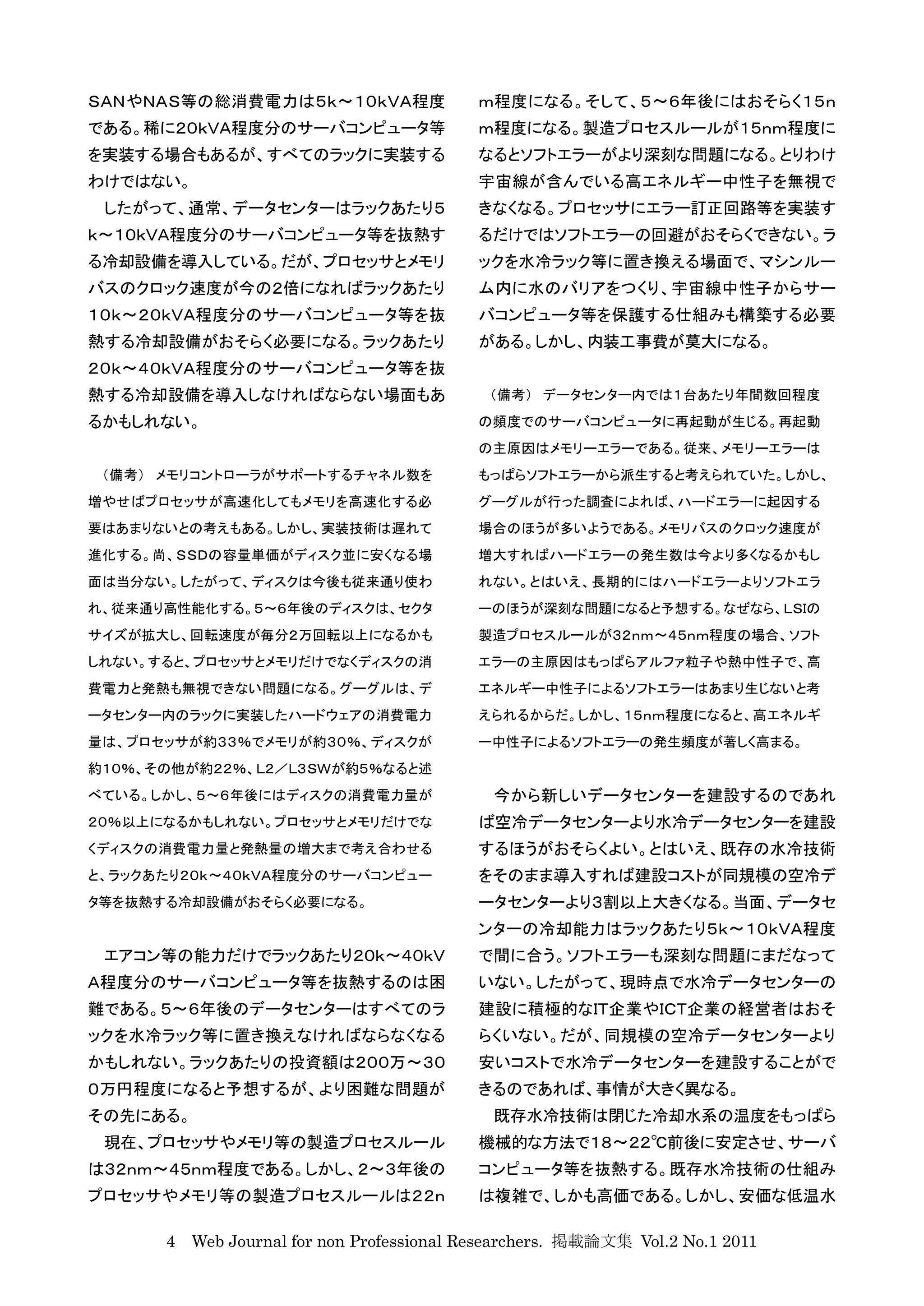 ＳＡＮやＮＡＳ等の総消費電力は５ｋ〜１０ｋＶＡ程度                 ｍ程度になる。そして、５〜６年後にはおそらく１５ｎ
である。稀に２０ｋＶＡ程度分のサーバコンピュータ等                 ｍ程度になる。製造プロセスルールが１５ｎｍ程度に
を実装する場合もあるが、すべてのラックに実装する                  なるとソフトエラーがより深刻な問題になる。とりわけ
わけではない。                                   宇宙線が含んでいる高エネルギー中性子を無視で
 したがって、通常、データセンターはラックあたり５                 きなくなる。プロセッサにエラー訂正回路等を実装す
ｋ〜１０ｋＶＡ程度分のサーバコンピュータ等を抜熱す                 るだけではソフトエラーの回避がおそらくできない。ラ
る冷却設備を導入している。だが、プロセッサとメモリ                 ックを水冷ラック等に置き換える場面で、マシンルー
バスのクロック速度が今の２倍になればラックあたり                  ム内に水のバリアをつくり、宇宙線中性子からサー
１０ｋ〜２０ｋＶＡ程度分のサーバコンピュータ等を抜                 バコンピュータ等を保護する仕組みも構築する必要
熱する冷却設備がおそらく必要になる。ラックあたり                  がある。しかし、内装工事費が莫大になる。
２０ｋ〜４０ｋＶＡ程度分のサーバコンピュータ等を抜
熱する冷却設備を導入しなければならない場面もあ                    （備考） データセンター内では１台あたり年間数回程度
るかもしれない。                                  の頻度でのサーバコンピュータに再起動が生じる。再起動
                                          の主原因はメモリーエラーである。従来、メモリーエラーは
 （備考） メモリコントローラがサポートするチャネル数を              もっぱらソフトエラーから派生すると考えられていた。しかし、
増やせばプロセッサが高速化してもメモリを高速化する必                グーグルが行った調査によれば、ハードエラーに起因する
要はあまりないとの考えもある。しかし、実装技術は遅れて               場合のほうが多いようである。メモリバスのクロック速度が
進化する。尚、ＳＳＤの容量単価がディスク並に安くなる場               増大すればハードエラーの発生数は今より多くなるかもし
面は当分ない。したがって、ディスクは今後も従来通り使わ               れない。とはいえ、長期的にはハードエラーよりソフトエラ
れ、従来通り高性能化する。５〜６年後のディスクは、セクタ              ーのほうが深刻な問題になると予想する。なぜなら、ＬＳＩの
サイズが拡大し、回転速度が毎分２万回転以上になるかも                製造プロセスルールが３２ｎｍ〜４５ｎｍ程度の場合、ソフト
しれない。すると、プロセッサとメモリだけでなくディスクの消             エラーの主原因はもっぱらアルファ粒子や熱中性子で、高
費電力と発熱も無視できない問題になる。グーグルは、デ                エネルギー中性子によるソフトエラーはあまり生じないと考
ータセンター内のラックに実装したハードウェアの消費電力               えられるからだ。しかし、１５ｎｍ程度になると、高エネルギ
量は、プロセッサが約３３％でメモリが約３０％、ディスクが              ー中性子によるソフトエラーの発生頻度が著しく高まる。
約１０％、その他が約２２％、Ｌ２／Ｌ３ＳＷが約５％なると述
べている。しかし、５〜６年後にはディスクの消費電力量が                 今から新しいデータセンターを建設するのであれ
２０％以上になるかもしれない。プロセッサとメモリだけでな              ば空冷データセンターより水冷データセンターを建設
くディスクの消費電力量と発熱量の増大まで考え合わせる                するほうがおそらくよい。とはいえ、既存の水冷技術
と、ラックあたり２０ｋ〜４０ｋＶＡ程度分のサーバコンピュー             をそのまま導入すれば建設コストが同規模の空冷デ
タ等を抜熱する冷却設備がおそらく必要になる。                    ータセンターより３割以上大きくなる。当面、データセ
                                          ンターの冷却能力はラックあたり５ｋ〜１０ｋＶＡ程度
 エアコン等の能力だけでラックあたり２０ｋ〜４０ｋＶ                で間に合う。ソフトエラーも深刻な問題にまだなって
Ａ程度分のサーバコンピュータ等を抜熱するのは困                   いない。したがって、現時点で水冷データセンターの
難である。５〜６年後のデータセンターはすべてのラ                  建設に積極的なＩＴ企業やＩＣＴ企業の経営者はおそ
ックを水冷ラック等に置き換えなければならなくなる                  らくいない。だが、同規模の空冷データセンターより
かもしれない。ラックあたりの投資額は２００万〜３０                 安いコストで水冷データセンターを建設することがで
０万円程度になると予想するが、より困難な問題が                   きるのであれば、事情が大きく異なる。
その先にある。                                     既存水冷技術は閉じた冷却水系の温度をもっぱら
 現在、プロセッサやメモリ等の製造プロセスルール                  機械的な方法で１８〜２２℃前後に安定させ、サーバ
は３２ｎｍ〜４５ｎｍ程度である。しかし、２〜３年後の                コンピュータ等を抜熱する。既存水冷技術の仕組み
プロセッサやメモリ等の製造プロセスルールは２２ｎ                  は複雑で、しかも高価である。しかし、安価な低温水

      4 Web Journal for non Professional Researchers. 掲載論文集 Vol.2 No.1 2011
 