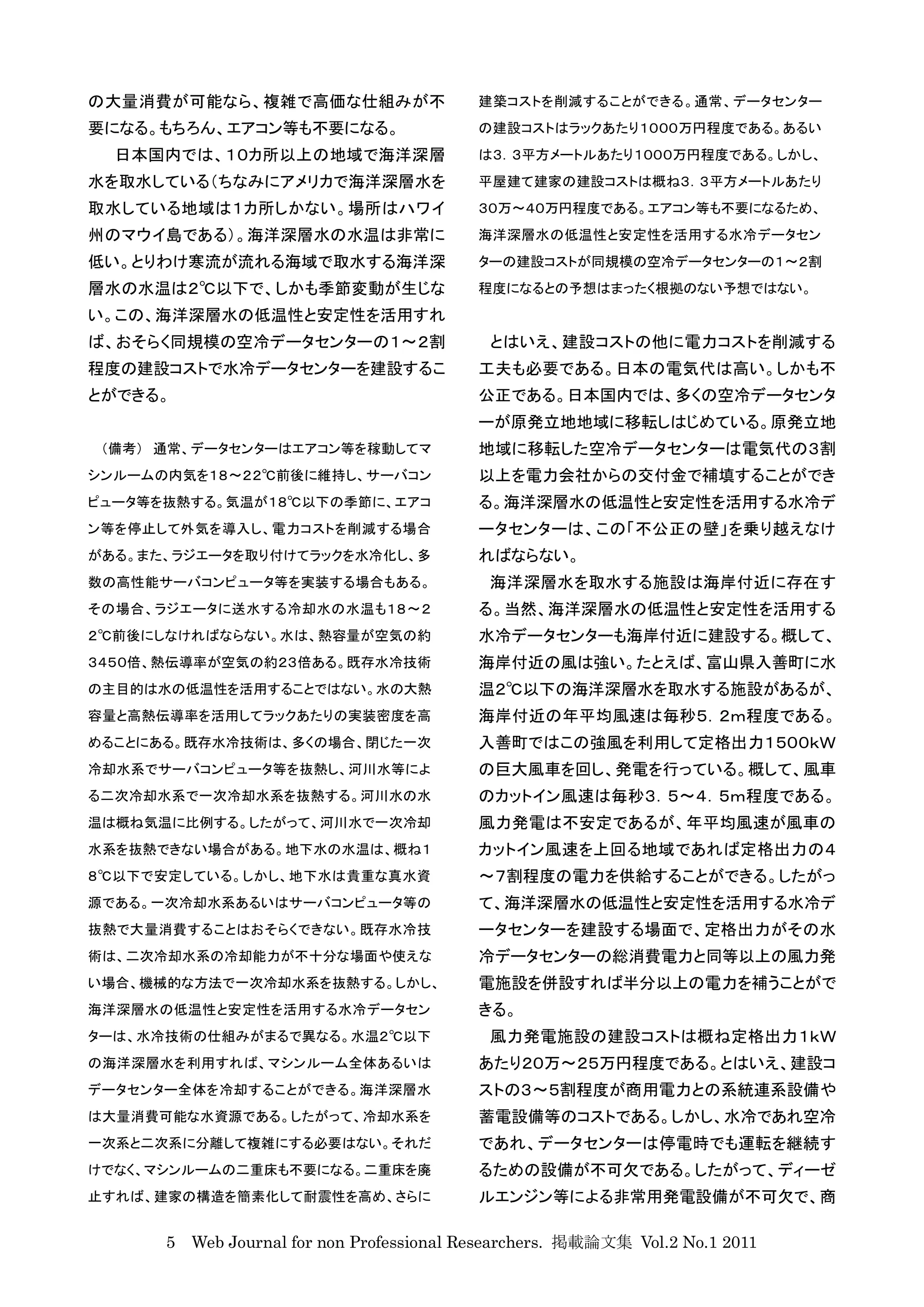 の大量消費が可能なら、複雑で高価な仕組みが不                    建築コストを削減することができる。通常、データセンター
要になる。もちろん、エアコン等も不要になる。                    の建設コストはラックあたり１０００万円程度である。あるい
  日本国内では、１０カ所以上の地域で海洋深層                   は３．３平方メートルあたり１０００万円程度である。しかし、
水を取水している（ちなみにアメリカで海洋深層水を                  平屋建て建家の建設コストは概ね３．３平方メートルあたり
取水している地域は１カ所しかない。場所はハワイ                   ３０万〜４０万円程度である。エアコン等も不要になるため、
州のマウイ島である）。海洋深層水の水温は非常に                   海洋深層水の低温性と安定性を活用する水冷データセン
低い。とりわけ寒流が流れる海域で取水する海洋深                   ターの建設コストが同規模の空冷データセンターの１〜２割
層水の水温は２℃以下で、しかも季節変動が生じな                   程度になるとの予想はまったく根拠のない予想ではない。
い。この、海洋深層水の低温性と安定性を活用すれ
ば、おそらく同規模の空冷データセンターの１〜２割                   とはいえ、建設コストの他に電力コストを削減する
程度の建設コストで水冷データセンターを建設するこ                  工夫も必要である。日本の電気代は高い。しかも不
とができる。                                    公正である。日本国内では、多くの空冷データセンタ
                                          ーが原発立地地域に移転しはじめている。原発立地
 （備考） 通常、データセンターはエアコン等を稼動してマ              地域に移転した空冷データセンターは電気代の３割
シンルームの内気を１８〜２２℃前後に維持し、サーバコン               以上を電力会社からの交付金で補填することができ
ピュータ等を抜熱する。気温が１８℃以下の季節に、エアコ               る。海洋深層水の低温性と安定性を活用する水冷デ
ン等を停止して外気を導入し、電力コストを削減する場合                ータセンターは、この「不公正の壁」を乗り越えなけ
がある。また、ラジエータを取り付けてラックを水冷化し、多              ればならない。
数の高性能サーバコンピュータ等を実装する場合もある。                 海洋深層水を取水する施設は海岸付近に存在す
その場合、ラジエータに送水する冷却水の水温も１８〜２                る。当然、海洋深層水の低温性と安定性を活用する
２℃前後にしなければならない。水は、熱容量が空気の約                水冷データセンターも海岸付近に建設する。概して、
３４５０倍、熱伝導率が空気の約２３倍ある。既存水冷技術               海岸付近の風は強い。たとえば、富山県入善町に水
の主目的は水の低温性を活用することではない。水の大熱                温２℃以下の海洋深層水を取水する施設があるが、
容量と高熱伝導率を活用してラックあたりの実装密度を高                海岸付近の年平均風速は毎秒５．２ｍ程度である。
めることにある。既存水冷技術は、多くの場合、閉じた一次               入善町ではこの強風を利用して定格出力１５００ｋＷ
冷却水系でサーバコンピュータ等を抜熱し、河川水等によ                の巨大風車を回し、発電を行っている。概して、風車
る二次冷却水系で一次冷却水系を抜熱する。河川水の水                 のカットイン風速は毎秒３．５〜４．５ｍ程度である。
温は概ね気温に比例する。したがって、河川水で一次冷却                風力発電は不安定であるが、年平均風速が風車の
水系を抜熱できない場合がある。地下水の水温は、概ね１                カットイン風速を上回る地域であれば定格出力の４
８℃以下で安定している。しかし、地下水は貴重な真水資                〜７割程度の電力を供給することができる。したがっ
源である。一次冷却水系あるいはサーバコンピュータ等の                て、海洋深層水の低温性と安定性を活用する水冷デ
抜熱で大量消費することはおそらくできない。既存水冷技                ータセンターを建設する場面で、定格出力がその水
術は、二次冷却水系の冷却能力が不十分な場面や使えな                 冷データセンターの総消費電力と同等以上の風力発
い場合、機械的な方法で一次冷却水系を抜熱する。しかし、               電施設を併設すれば半分以上の電力を補うことがで
海洋深層水の低温性と安定性を活用する水冷データセン                 きる。
ターは、水冷技術の仕組みがまるで異なる。水温２℃以下                 風力発電施設の建設コストは概ね定格出力１ｋＷ
の海洋深層水を利用すれば、マシンルーム全体あるいは                 あたり２０万〜２５万円程度である。とはいえ、建設コ
データセンター全体を冷却することができる。海洋深層水                ストの３〜５割程度が商用電力との系統連系設備や
は大量消費可能な水資源である。したがって、冷却水系を                蓄電設備等のコストである。しかし、水冷であれ空冷
一次系と二次系に分離して複雑にする必要はない。それだ                であれ、データセンターは停電時でも運転を継続す
けでなく、マシンルームの二重床も不要になる。二重床を廃               るための設備が不可欠である。したがって、ディーゼ
止すれば、建家の構造を簡素化して耐震性を高め、さらに                ルエンジン等による非常用発電設備が不可欠で、商

      5 Web Journal for non Professional Researchers. 掲載論文集 Vol.2 No.1 2011
 