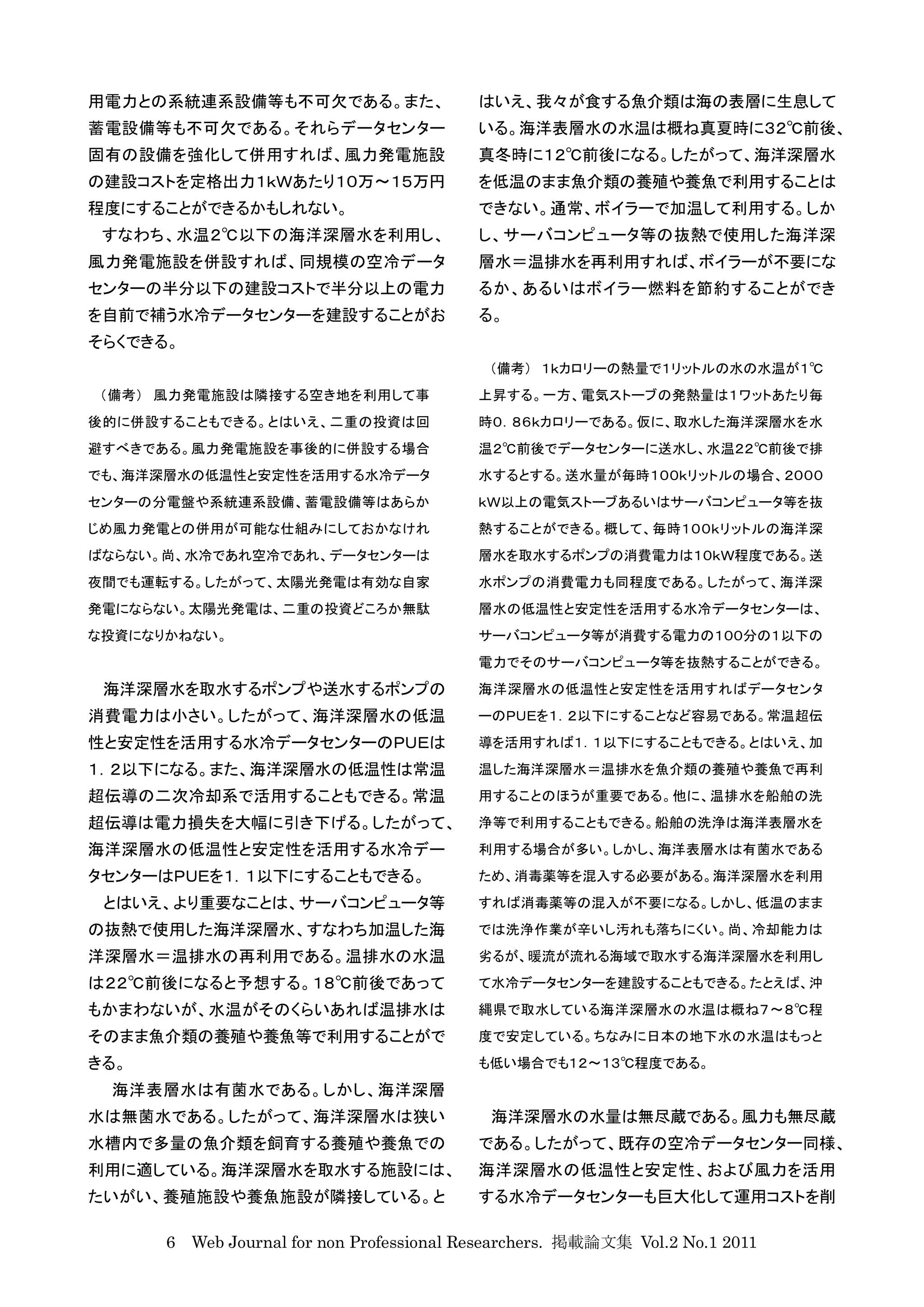 用電力との系統連系設備等も不可欠である。また、                   はいえ、我々が食する魚介類は海の表層に生息して
蓄電設備等も不可欠である。それらデータセンター                   いる。海洋表層水の水温は概ね真夏時に３２℃前後、
固有の設備を強化して併用すれば、風力発電施設                    真冬時に１２℃前後になる。したがって、海洋深層水
の建設コストを定格出力１ｋＷあたり１０万〜１５万円                 を低温のまま魚介類の養殖や養魚で利用することは
程度にすることができるかもしれない。                        できない。通常、ボイラーで加温して利用する。しか
 すなわち、水温２℃以下の海洋深層水を利用し、                   し、サーバコンピュータ等の抜熱で使用した海洋深
風力発電施設を併設すれば、同規模の空冷データ                    層水＝温排水を再利用すれば、ボイラーが不要にな
センターの半分以下の建設コストで半分以上の電力                   るか、あるいはボイラー燃料を節約することができ
を自前で補う水冷データセンターを建設することがお                  る。
そらくできる。
                                           （備考） １ｋカロリーの熱量で１リットルの水の水温が１℃
（備考） 風力発電施設は隣接する空き地を利用して事                 上昇する。一方、電気ストーブの発熱量は１ワットあたり毎
後的に併設することもできる。とはいえ、二重の投資は回                時０．８６ｋカロリーである。仮に、取水した海洋深層水を水
避すべきである。風力発電施設を事後的に併設する場合                 温２℃前後でデータセンターに送水し、水温２２℃前後で排
でも、海洋深層水の低温性と安定性を活用する水冷データ                水するとする。送水量が毎時１００ｋリットルの場合、２０００
センターの分電盤や系統連系設備、蓄電設備等はあらか                 ｋＷ以上の電気ストーブあるいはサーバコンピュータ等を抜
じめ風力発電との併用が可能な仕組みにしておかなけれ                 熱することができる。概して、毎時１００ｋリットルの海洋深
ばならない。尚、水冷であれ空冷であれ、データセンターは               層水を取水するポンプの消費電力は１０ｋＷ程度である。送
夜間でも運転する。したがって、太陽光発電は有効な自家                水ポンプの消費電力も同程度である。したがって、海洋深
発電にならない。太陽光発電は、二重の投資どころか無駄                層水の低温性と安定性を活用する水冷データセンターは、
な投資になりかねない。                               サーバコンピュータ等が消費する電力の１００分の１以下の
                                          電力でそのサーバコンピュータ等を抜熱することができる。
 海洋深層水を取水するポンプや送水するポンプの                   海洋深層水の低温性と安定性を活用すればデータセンタ
消費電力は小さい。したがって、海洋深層水の低温                   ーのＰＵＥを１．２以下にすることなど容易である。常温超伝
性と安定性を活用する水冷データセンターのＰＵＥは                  導を活用すれば１．１以下にすることもできる。とはいえ、加
１．２以下になる。また、海洋深層水の低温性は常温                  温した海洋深層水＝温排水を魚介類の養殖や養魚で再利
超伝導の二次冷却系で活用することもできる。常温                   用することのほうが重要である。他に、温排水を船舶の洗
超伝導は電力損失を大幅に引き下げる。したがって、                  浄等で利用することもできる。船舶の洗浄は海洋表層水を
海洋深層水の低温性と安定性を活用する水冷デー                    利用する場合が多い。しかし、海洋表層水は有菌水である
タセンターはＰＵＥを１．１以下にすることもできる。                 ため、消毒薬等を混入する必要がある。海洋深層水を利用
 とはいえ、より重要なことは、サーバコンピュータ等                 すれば消毒薬等の混入が不要になる。しかし、低温のまま
の抜熱で使用した海洋深層水、すなわち加温した海                   では洗浄作業が辛いし汚れも落ちにくい。尚、冷却能力は
洋深層水＝温排水の再利用である。温排水の水温                    劣るが、暖流が流れる海域で取水する海洋深層水を利用し
は２２℃前後になると予想する。１８℃前後であって                  て水冷データセンターを建設することもできる。たとえば、沖
もかまわないが、水温がそのくらいあれば温排水は                   縄県で取水している海洋深層水の水温は概ね７〜８℃程
そのまま魚介類の養殖や養魚等で利用することがで                   度で安定している。ちなみに日本の地下水の水温はもっと
きる。                                       も低い場合でも１２〜１３℃程度である。
 海洋表層水は有菌水である。しかし、海洋深層
水は無菌水である。したがって、海洋深層水は狭い                    海洋深層水の水量は無尽蔵である。風力も無尽蔵
水槽内で多量の魚介類を飼育する養殖や養魚での                    である。したがって、既存の空冷データセンター同様、
利用に適している。海洋深層水を取水する施設には、                  海洋深層水の低温性と安定性、および風力を活用
たいがい、養殖施設や養魚施設が隣接している。と                   する水冷データセンターも巨大化して運用コストを削

      6 Web Journal for non Professional Researchers. 掲載論文集 Vol.2 No.1 2011
 