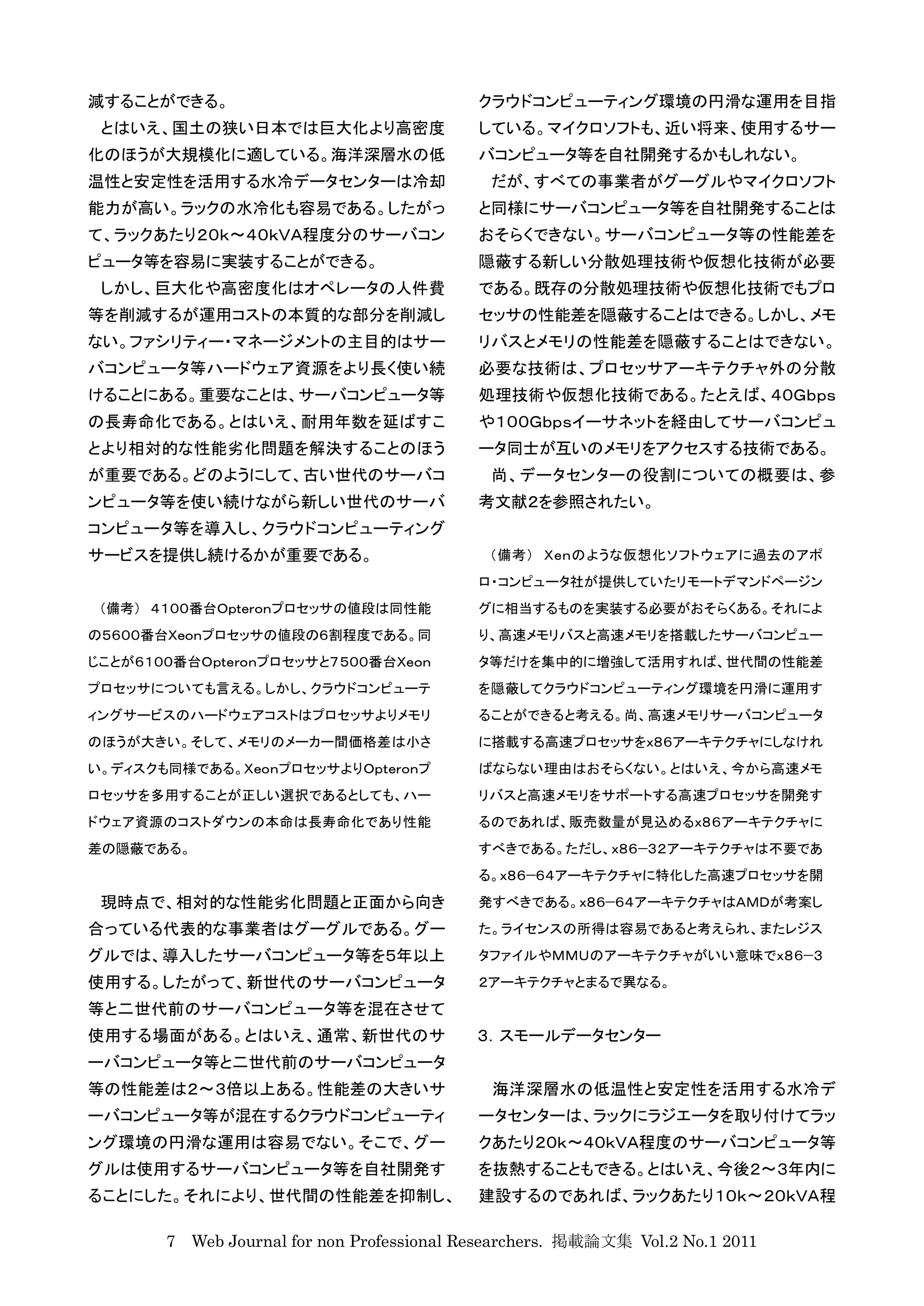 減することができる。                                 クラウドコンピューティング環境の円滑な運用を目指
 とはいえ、国土の狭い日本では巨大化より高密度                    している。マイクロソフトも、近い将来、使用するサー
化のほうが大規模化に適している。海洋深層水の低                    バコンピュータ等を自社開発するかもしれない。
温性と安定性を活用する水冷データセンターは冷却                     だが、すべての事業者がグーグルやマイクロソフト
能力が高い。ラックの水冷化も容易である。したがっ                   と同様にサーバコンピュータ等を自社開発することは
て、ラックあたり２０ｋ〜４０ｋＶＡ程度分のサーバコン                 おそらくできない。サーバコンピュータ等の性能差を
ピュータ等を容易に実装することができる。                       隠蔽する新しい分散処理技術や仮想化技術が必要
 しかし、巨大化や高密度化はオペレータの人件費                    である。既存の分散処理技術や仮想化技術でもプロ
等を削減するが運用コストの本質的な部分を削減し                    セッサの性能差を隠蔽することはできる。しかし、メモ
ない。ファシリティー・マネージメントの主目的はサー                  リバスとメモリの性能差を隠蔽することはできない。
バコンピュータ等ハードウェア資源をより長く使い続                   必要な技術は、プロセッサアーキテクチャ外の分散
けることにある。重要なことは、サーバコンピュータ等                  処理技術や仮想化技術である。たとえば、４０Ｇｂｐｓ
の長寿命化である。とはいえ、耐用年数を延ばすこ                    や１００Ｇｂｐｓイーサネットを経由してサーバコンピュ
とより相対的な性能劣化問題を解決することのほう                    ータ同士が互いのメモリをアクセスする技術である。
が重要である。どのようにして、古い世代のサーバコ                    尚、データセンターの役割についての概要は、参
ンピュータ等を使い続けながら新しい世代のサーバ                    考文献２を参照されたい。
コンピュータ等を導入し、クラウドコンピューティング
サービスを提供し続けるかが重要である。                         （備考） Ｘｅｎのような仮想化ソフトウェアに過去のアポ
                                           ロ・コンピュータ社が提供していたリモートデマンドページン
 （備考） ４１００番台Ｏｐｔｅｒｏｎプロセッサの値段は同性能            グに相当するものを実装する必要がおそらくある。それによ
の５６００番台Ｘｅｏｎプロセッサの値段の６割程度である。同              り、高速メモリバスと高速メモリを搭載したサーバコンピュー
じことが６１００番台Ｏｐｔｅｒｏｎプロセッサと７５００番台Ｘｅｏｎ          タ等だけを集中的に増強して活用すれば、世代間の性能差
プロセッサについても言える。しかし、クラウドコンピューテ               を隠蔽してクラウドコンピューティング環境を円滑に運用す
ィングサービスのハードウェアコストはプロセッサよりメモリ               ることができると考える。尚、高速メモリサーバコンピュータ
のほうが大きい。そして、メモリのメーカー間価格差は小さ                に搭載する高速プロセッサをｘ８６アーキテクチャにしなけれ
い。ディスクも同様である。ＸｅｏｎプロセッサよりＯｐｔｅｒｏｎプ           ばならない理由はおそらくない。とはいえ、今から高速メモ
ロセッサを多用することが正しい選択であるとしても、ハー                リバスと高速メモリをサポートする高速プロセッサを開発す
ドウェア資源のコストダウンの本命は長寿命化であり性能                 るのであれば、販売数量が見込めるｘ８６アーキテクチャに
差の隠蔽である。                                   すべきである。ただし、ｘ８６−３２アーキテクチャは不要であ
                                           る。ｘ８６−６４アーキテクチャに特化した高速プロセッサを開
 現時点で、相対的な性能劣化問題と正面から向き                    発すべきである。ｘ８６−６４アーキテクチャはＡＭＤが考案し
合っている代表的な事業者はグーグルである。グー                    た。ライセンスの所得は容易であると考えられ、またレジス
グルでは、導入したサーバコンピュータ等を５年以上                   タファイルやＭＭＵのアーキテクチャがいい意味でｘ８６−３
使用する。したがって、新世代のサーバコンピュータ                   ２アーキテクチャとまるで異なる。
等と二世代前のサーバコンピュータ等を混在させて
使用する場面がある。とはいえ、通常、新世代のサ                    ３．スモールデータセンター
ーバコンピュータ等と二世代前のサーバコンピュータ
等の性能差は２〜３倍以上ある。性能差の大きいサ                      海洋深層水の低温性と安定性を活用する水冷デ
ーバコンピュータ等が混在するクラウドコンピューティ                  ータセンターは、ラックにラジエータを取り付けてラッ
ング環境の円滑な運用は容易でない。そこで、グー                    クあたり２０ｋ〜４０ｋＶＡ程度のサーバコンピュータ等
グルは使用するサーバコンピュータ等を自社開発す                    を抜熱することもできる。とはいえ、今後２〜３年内に
ることにした。それにより、世代間の性能差を抑制し、                  建設するのであれば、ラックあたり１０ｋ〜２０ｋＶＡ程

       7 Web Journal for non Professional Researchers. 掲載論文集 Vol.2 No.1 2011
 