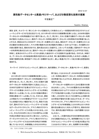2010/12/27

  高性能データセンターと高速メモリサーバ、および分散仮想化技術の提案
                                     平宮康広※１

                                                                     Yasuhiro Hiramiya


要旨：近年、ネットワーク，特にインターネット回線を介して外部のコンピュータ資源を利用できるクラウドコンピ
ューティングサービスが注目を浴びている。２０１０年４月１０日付け日経新聞の記事によると、２００８年の国内
データセンターの利用総額は７６２１億円であった。そして、同じ年に、それに匹敵する額のデータセンター利用
料が国外にも流出したらしい。国内データセンター利用料と国外データセンターの利用料がほぼ等価であった
とすれば、原因はおそらく日本のデータセンターの運用コストにある。現在のデータセンターの運用コストに占
める電気代の割合は大きい。アメリカ等の電気代は日本の電気代の概ね 3 分の１以下であり、その運用コスト
の差は歴然である。現状のままでは、国外流出はさらに加速する。このハンディを克服して国内のデータセンタ
ーの利用率を高めるためには、国内データセンターの設備コストと運用コストを低減することが不可欠である。
同時に、従来のホスティングサービスから脱却した独自のサービスを提供する必要がある。そのため、本稿で
は、データセンターの冷却技術を既存の空冷式から水冷式，特に海洋深層水を利用した水冷式へと転換して
安価で信頼性の高い高性能データセンターを構築すると共に、新しい高速メモリサーバ及び分散化仮想技術を
提案する。


キーワード: クラウドコンピューティング、運用コスト、海洋深層水、データセンター、高速メモリサーバ、仮想化


１. 序論                                       降である。にもかかわらず、２００８年の国内データセ
 ２０１０年４月１０日付け日経新聞の記事によると、                   ンター利用料と国外データセンター利用料の総額が
２００８年の国内データセンターの利用総額は７６２１                   ほぼ等価であったとすれば、原因はおそらく日本の
億円であった。そして、同じ年に、それに匹敵する額                    電気代にある。
のデータセンター利用料が国外にも流出したらしい。                      データセンターの運用コストに占める電気代の割
日本のＩＴ企業やＩＣＴ企業はクラウドコンピューティン                  合は大きい。しかし、アメリカの電気代は日本の電気
グサービスの課金にホスティングサービスと同様な                     代の概ね３分の１以下で１０分の１以下の地域もある。
課金スキームを施している。とりわけ回線の課金に                     アジアの他の国々と比較しても日本の電気代はかな
同様な課金スキームを施している。そのため、課金                     り高い。２００８年に生じた７０００億円以上の国外流
上の理由でいくつかの斬新なアプリケーションプログ                    出の原因が電気代の差にあるとすれば、グーグル
ラムを実装できない場面が生じている。残念ではあ                     やマイクロソフト、アマゾン等のクラウドコンピューティ
るが、国内クラウドコンピューティングサービスの質                    ングサービスが本格稼動した２００９年と２０１０年の
はグーグルやマイクロソフト、アマゾン等のクラウドコ                   国外流出額はさらに大きいと予想する。現状のまま
ンピューティングサービスの質よりかなり劣る。とは                    では、国外流出額が年間２兆〜３兆円規模になるか
いえ、それが２００８年に生じた７０００億円以上の国                   もしれない。
外流出の原因であるとはおそらく言えない。なぜなら、                     とはいえ、この国外流出が日本の経常収支を悪化
グーグルやマイクロソフト、アマゾン等のクラウドコン                   させる場面があるとしても、世界規模で生じているク
ピューティングサービスは２００８年の時点で本格稼                    ラウドコンピューティングサービスの拡大を阻止する
動していないからだ。本格稼動したのは２００９年以                    ことはおそらくできない。また、短期間で日本の電気

※1 信州大学情報工学科元講師

        1 Web Journal for non Professional Researchers. 掲載論文集 Vol.2 No.1 2011
 