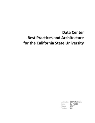 Data Center<br />Best Practices and Architecture<br />for the California State University<br />Author(s):DCBPA Task Force<br />Date:OctAug 127, 2009<br />Status:DRAFT<br />Version:0.34.11<br />The content of this document is the result of the collaborative work of the Data Center Best Practice and Architecture (DCBPA) Task Force established under the Systems Technology Alliance committee within the California State University.<br />Team members who directly contributed to the content of this document are listed below.<br />Samuel G. Scalise, Sonoma, Chair of the STA and the DCBPA Task Force<br />Don Lopez, Sonoma<br />Jim Michael, Fresno<br />Wayne Veres, San Marcos<br />Mike Marcinkevicz, Fullerton<br />Richard Walls, San Luis Obispo<br />David Drivdahl, Pomona<br />Ramiro Diaz-Granados, San Bernardino<br />Don Baker, San Jose<br />Victor Vanleer, San Jose<br />Dustin Mollo, Sonoma<br />David Stein, PlanNet Consulting<br />Mark Berg, PlanNet Consulting<br />Michel Davidoff, Chancellor’s Office<br />Table of Contents<br /> TOC  quot;
1-3quot;
    1.Introduction PAGEREF _Toc230564580  4<br />1.1.Purpose PAGEREF _Toc230564581  4<br />1.2.Context PAGEREF _Toc230564582  4<br />1.3.Audience PAGEREF _Toc230564583  5<br />1.4.Development Process PAGEREF _Toc230564584  5<br />1.5.Principles and Properties PAGEREF _Toc230564585  5<br />2.Framework/Reference Model PAGEREF _Toc230564586  7<br />3.Best Practice Components PAGEREF _Toc230564587  15<br />3.1.Standards PAGEREF _Toc230564588  15<br />3.2.Hardware Platforms PAGEREF _Toc230564589  15<br />3.3.Software PAGEREF _Toc230564590  17<br />3.4.Delivery Systems PAGEREF _Toc230564591  18<br />3.5.Disaster Recovery PAGEREF _Toc230564592  23<br />3.6.Total Enterprise Virtualization PAGEREF _Toc230564593  29<br />3.7.Management Disciplines PAGEREF _Toc230564594  32<br />Introduction<br />Purpose<br />As society and institutions of higher education increasingly benefit from technology and collaboration, the importance of identifying mutually best practices and architecture makes this document vital to the behind-the-scenes infrastructure of the university.  Key drivers behind the gathering and assimilation of this collection are:<br />Many campuses want to know what the others are doing so they can draw from a knowledge base of successful initiatives and lessons learned.  Having a head start in thinking through operational practices and effective architectures--as well as narrowing vendor selection for hardware, software and services--creates efficiencies in time and cost.<br />Campuses are impacted financially and data center capital and operating expenses need to be curbed.  For many, current growth trends are unsustainable with limited square footage to address the demand for more servers and storage without implementing new technologies to virtualize and consolidate.<br />Efficiencies in power and cooling need to be achieved in order to address green initiatives and reduction in carbon footprint.  They are also expected to translate into real cost savings in an energy-conscious economy.  Environmentally sound practices are increasingly the mandate and could result in measurable controls on higher energy consumers.<br />Creating uniformity across the federation of campuses allows for consolidation of certain systems, reciprocal agreements between campuses to serve as tertiary backup locations, and opt-in subscription to services hosted at campuses with capacity to support other campuses, such as the C-cubed initiative.<br />Context<br />This document is a collection of Best Practices and Architecture for California State University Data Centers.   It identifies practices and architecture associated with the provision and operation of mission-critical production-quality servers in a multi-campus university environment.  The scope focuses on the physical hardware of servers, their operating systems, essential related applications (such as virtualization, backup systems and log monitoring tools), the physical environment required to maintain these systems, and the operational practices required to meet the needs of the faculty, students, and staff.    Data centers that adopt these practices and architecture should be able to house any end-user service – from Learning Management Systems, to calendaring tools, to file-sharing.  <br />This work represents the collective experience and knowledge of data center experts from the 23 campuses and the chancellor’s office of the California State University system.   It is coordinated by the Systems Technology Alliance, whose charge is to advise the Information Technology Advisory Committee (made up of campus Chief Information Officers and key Chancellor’s Office personnel) on matters relating to servers (i.e., computers which provide a service for other computers connected via a network) and server applications.<br />This is a dynamic, living document that can be used to guide planning to enable collaborative systems, funding, procurement, and interoperability among the campuses and with vendors. <br />This document does not prescribe services used by end-users, such as Learning Management Systems nor Document Management Systems.  As those services and applications are identified by end-users such as faculty and administrators, this document will describe the data center best practices and architecture needed to support such applications.  <br />Campuses are not required to adopt the practices and architecture elucidated in this document.  There may be extenuating circumstances that require alternative architectures and practices.  However, it is hoped that these alternatives are documented in this process. <br />It is not the goal to describe a single solution, but rather the range of best solutions that meet the diverse needs of diverse campuses.<br />Audience<br />This information is intended to be reviewed by key stakeholders who have material knowledge of data center facilities and service offerings from business, technical, operational, and financial perspectives.<br />Development Process<br />The process for creating and updating these best Practices and Architecture (P&A) is to identify the most relevant P&A, inventory existing CSU P&A for key aspects of data center operations, identify current industry trends, and document those P&A which best meet the needs of the CSU.   This will include information about related training and costs, so that campuses can adopt these P&A with a full understanding of the costs and required expertise.<br />The work of creating this document will be conducted by members of the Systems Technology Alliance appointed by the campus Chief Information Officers, by members of the Chancellors Office Technology Infrastructure Services group, and by contracted vendors. <br />Principles and Properties<br />In deciding which Practices and Architecture should be adopted, it is important to have a set of criteria that reflect the unique needs, values, and goals of the organization.  These Principles and Properties include:<br />Cost-effectiveness<br />Long-term viability<br />Flexibility to support a range of services<br />Security of the systems and data<br />Reliable and dependable uptime <br />Environmental compatibility<br />Redundancy<br />High availability<br />Performance<br />Training<br />Communication<br />Additionally, the architecture should emphasize criteria that are standards-based. The CSU will implement standards-based solutions in preference to proprietary solutions where this does not compromise the functional implementation.<br />The CSU seeks to adhere to standard ITIL practices and workflows where practical.  Systems and solutions described herein should relate to corresponding ITIL and service management principles.<br />Framework/Reference Model<br />The framework is used to describe the components and management processes that lead to a holistic data center design.  Data centers are as much about the services offered as they are the equipment and space contained in them.  Taken together, these elements should constitute a reference model for a specific CSU campus implementation.<br />Standards<br />ITIL<br />The Information Technology Infrastructure Library is a set of concepts around managing services and operations.  The model was developed by the UK Office of Government Commerce and has been refined and adopted internationally.  The ITIL version 2 framework for Service Support breaks out several management disciplines that are incorporated in this CSU reference architecture (see Section 2.7).<br />ITIL version 3 has reworked the framework into a collection of five volumes that describe<br />Service Strategy<br />Service Design<br />Service Transition<br />Service Operation<br />Continual Service Improvement<br />ASHRAE<br />The American Society of Heating, Refrigerating and Air-Conditioning Engineers (ASHRAE) releases updated standards and guidelines for industry consideration in building design.  They include recommended and allowable environment envelopes, such as temperature, relative humidity, and altitude for spaces housing datacomm equipment.  The purpose of the recommended envelope is to give guidance to data center operators on maintaining high reliability and also operating their data centers in the most energy efficient manner. <br />Uptime Institute<br />The Uptime Institute addresses architectural, security, electrical, mechanical, and telecommunications design considerations.  See Section 2.4.1.1 for specific information on tiering standards as applied to data centers.<br />ISO/IEC 20000<br />An effective resource to draw upon as part of one of the ISO IT management standards are the ISO 20000-1 and ISO 20000-2 processes.  ISO 20000-1 promotes the adoption of an integrated process approach to effectively deliver managed services to meet the business and customer requirements.   It comprises ten sections:  Scope;  Terms & Definitions;  Planning and Implementing Service Management;  Requirements for a Management System; Planning & Implementing New or Changed Services;  Service Delivery Process;  Relationship Processes; Control Processes;  Resolution Processes;  and Release Process.   ISO 20000-2 is a 'code of practice', and describes the best practices for service management within the scope of ISO20000-1. It comprises nine sections: Scope; Terms & Definitions; The Management System; Planning & Implementing Service Management; Service Delivery Processes; Relationship Processes; Resolution Processes; Control Processes; Release Management Processes. <br />Together, this set of ISO standards is the first global standard for IT service management, and is fully compatible and supportive of the ITIL framework.<br />Hardware Platforms<br />Servers<br />Types<br />Rack-mounted Servers – provide the foundation for any data center’s compute infrastructure. The most common are 1U and 2U: these form factors compose what is known as the volume market. The high-end market, geared towards high-performance computing (HPC) or applications that need more input/output (I/O) and /or storage is composed of 4U to 6U rack-mounted servers. The primary distinction between volume market and high-end servers is the I/O and storage capabilities.<br />Blade Servers –are defined by the removal of many components – PSUs, network interface cards (NICS) and storage adapters from the server itself. These components are grouped together as part of the blade chassis and shared by all the blades. The chassis is the piece of equipment that all of the blade servers “plug” into. The blade servers themselves contain processors, memory and a hard drive or two. One of the primary caveats to selecting the blade server option is the potential for future blade/chassis compatibility. Most IHVs do not guarantee blade/chassis beyond two generations or five years. Another potential caveat is the high initial investment in blade technology because of additional costs associated with the chassis.<br />Towers – There are two primary reasons for using tower servers…price and remote locations. Towers offer the least expensive entrance into the server platform market. Towers have the ability to be placed outside the confines of a data center. This feature can be useful for locating an additional Domain Name Server (DSN) or backup server in a remote office for redundancy purposes.<br />Principles<br />Application requirements – Applications such as databases, backup servers and other high I/O requirements are better suited HPC rack-mounted servers. Applications such as web servers and MTAs work well in a volume-market rack-mounted environment or even in a virtual server environment. These applications allow servers to be easily added and removed to meet spikes in capacity demand. The need to have servers that are physically located at different sites for redundancy or ease of administration can be met by tower servers, especially if they are low demand applications. Applications with high I/O requirements perform better with 1U or 2U rack-mounted servers rather than blade servers because stand alone servers have a dedicated I/O interface rather than a common one found on the chassis of a blade server.<br />Software support – can determine the platform an application lives on. Some vendors refuse to support virtual servers making VMs unsuitable if support is a key requirement. Multiple instances of an application is not supported by some software, requiring the application to run on a large single server rather than multiple smaller servers.<br />Storage – requirements can vary from a few gigabytes to accommodate the operating system, application and state data for application servers to terabytes to support large database servers. Applications requiring large amounts of storage should be SAN attached using fiber channel or iSCSI. Fiber offers greater reliability and performance but a higher skill lever from SAN Admins. Support for faster speeds in iSCSI is and improved reliability is making it more attractive. Direct Attached Storage (DAS) is still prevalent because it is less costly and easier to manage than SAN storage. Rack-mounted 4U to 6U servers have the space to house a large number of disk drives and make suitable DAS servers.<br />Consolidation – projects can result in several applications being combined onto a single server or virtualization. Care must be taken when combining applications to ensure they are compatible with each other and vendor support can be maintained. Virtualization accomplishes consolidation by allowing each application think it’s running on its own server. The benefits of consolidation include reduced power and space requirements and fewer servers to manage.<br />Energy efficiency – starts with proper cooling design, server utilization management and power management. Replacing old servers with newer energy efficient ones reduces energy use and cooling requirements and may be eligible for rebates which allow them to pay for themselves. <br />Improved management – Many data centers contain “best of breed” technology. They contain server platforms and other devices from many different vendors.  Servers may be from vendor A, storage from vendor B and network from vendor C. This complicates troubleshooting and leads to finger pointing. Reducing the number of vendors produces standardization and is more likely to allow a single management interface for all platforms.<br />Business growth/New services – As student enrollment grows and the number of services to support them increases, the data center’s capacity to run its applications and store its data increases. This is the most common reason for buying new server platforms. IT administrators must use a variety of gauges to anticipate this need and respond in time. <br />Server Virtualization<br />Principles<br />Reliability and availability—An implementation of server virtualization should provide increased reliability of servers and services by providing for server failover in the event of a hardware loss of service as well as high-availability by ensuring that access to shared services like network and disk are fault-tolerant and balanced by load.<br />Reuse—Server virtualization should allow better utilization of hardware and resources by provisioning multiple services and operating environments on the same hardware.  Care must be taken to ensure that hardware is operating within limits of its capacity.  Effective capacity planning becomes especially important.<br />Consumability—Server virtualization should allow us to provide quickly available server instances, using technologies such as cloning and templating when appropriate.<br />Agility—Server virtualization should allow us to improve organizational efficiency by provisioning servers and services faster by allowing for rapid deployment of instances using cloning and templates.<br />Administration—Server virtualization will improve administration by having a single, secure, easy-to-access interface to all virtual servers.<br />Storage<br />SAN – Storage Area Network<br />Fiber Channel<br />iSCSI<br />,[object Object]