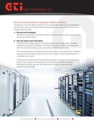 Get rid of the phantom meltdown before it strikes.

The best way to avoid meltdown destruction is to prevent the meltdown from happening in
the first place. Here are some data center cooling tips to keep your server room cool and
meltdown phantom free:

1.	 Survey and strategize.

Assess the vent locations and quality of airflow, and then plan the setup for your cooling
fans to optimize this airflow.

2.	 Use hot aisles and cold aisles.

The goal of this strategic layout is to conserve energy and manage airflow, therefore
lowering cooling costs. Essentially, it involves lining up server racks in alternating rows,
with hot air exhausts facing one way and cold air intakes facing the other.
The cold aisles are the rows that contain the rack fronts and typically face air conditioner
output ducts. The heated exhausts pour into the hot aisles, which typically face the air
conditioner return ducts.
To isolate the hot aisles from the cold aisles and prevent air mixing, use a containment
system. Plenum spaces, like raised floors, provide airflow pathways to prevent
overheating. Vendors may offer other options that combine containment with
variable fan drives (VFDs).

670 Deer Road n Cherry Hill, NJ 08034 n 877.429.7225 n

 