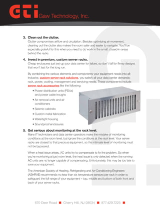 3.	 Clean out the clutter.

Clutter compromises airflow and circulation. Besides optimizing air movement,
cleaning out the clutter also makes the room safer and easier to navigate. You’ll be
especially grateful for this when you need to do work in the small, closed-in areas
behind the racks.

4.	 Invest in premium, custom server racks.

Cheap enclosures just set up your data center for failure, so don’t fall for flimsy designs
that won’t last for the long run.
By combining the various elements and components your equipment needs into allinclusive, custom server rack solutions, you satisfy all your data center demands:
rack, power, cooling, management and servicing needs. These components include
server rack accessories like the following:
• Power distribution units (PDUs)
and power cable troughs
• Air removal units and air
conditioners
• Seismic cabinets
• Custom metal fabrication
• Watertight housing
• Soundproof enclosures

5.	 Get serious about monitoring at the rack level.

Many IT technicians and data center operators make the mistake of monitoring
conditions at the room level, but ignore the conditions at the rack level. Your server
racks are closest to that precious equipment, so this intimate level of monitoring must
not be bypassed.
When a heat issue arises, AC units try to compensate to fix the problem. So when
you’re monitoring at just room level, the heat issue is only detected when the running
AC units are no longer capable of compensating. Unfortunately, this may be too late to
save your equipment.
The American Society of Heating, Refrigerating and Air-Conditioning Engineers
(ASHRAE) recommends no less than six temperature sensors per rack in order to
safeguard the full range of your equipment – top, middle and bottom of both front and
back of your server racks.

670 Deer Road n Cherry Hill, NJ 08034 n 877.429.7225 n

 