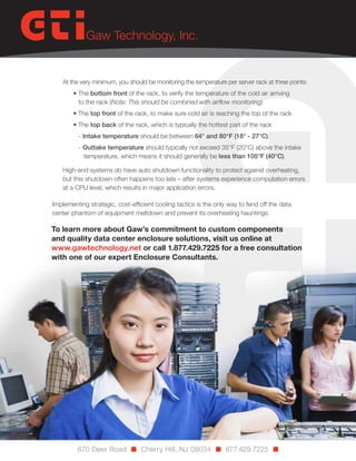 At the very minimum, you should be monitoring the temperature per server rack at three points:
• The bottom front of the rack, to verify the temperature of the cold air arriving
to the rack (Note: This should be combined with airflow monitoring)
• The top front of the rack, to make sure cold air is reaching the top of the rack
• The top back of the rack, which is typically the hottest part of the rack
- Intake temperature should be between 64° and 80°F (18° - 27°C).
- Outtake temperature should typically not exceed 35°F (20°C) above the intake
temperature, which means it should generally be less than 105°F (40°C).
High-end systems do have auto shutdown functionality to protect against overheating,
but this shutdown often happens too late – after systems experience computation errors
at a CPU level, which results in major application errors.
Implementing strategic, cost-efficient cooling tactics is the only way to fend off the data
center phantom of equipment meltdown and prevent its overheating hauntings.

To learn more about Gaw’s commitment to custom components
and quality data center enclosure solutions, visit us online at
www.gawtechnology.net or call 1.877.429.7225 for a free consultation
with one of our expert Enclosure Consultants.

670 Deer Road n Cherry Hill, NJ 08034 n 877.429.7225 n

 