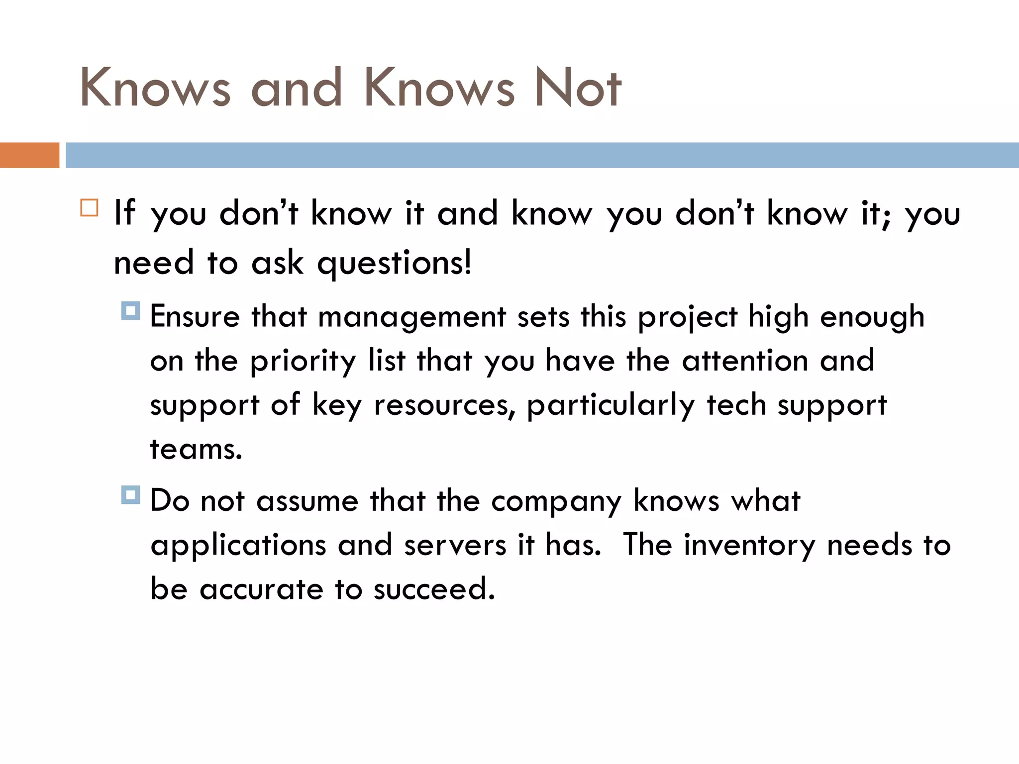 Knows and Knows Not If you don’t know it and know you don’t know it; you need to ask questions! Ensure that management sets this project high enough on the priority list that you have the attention and support of key resources, particularly tech support teams.  Do not assume that the company knows what applications and servers it has.  The inventory needs to be accurate to succeed.  
