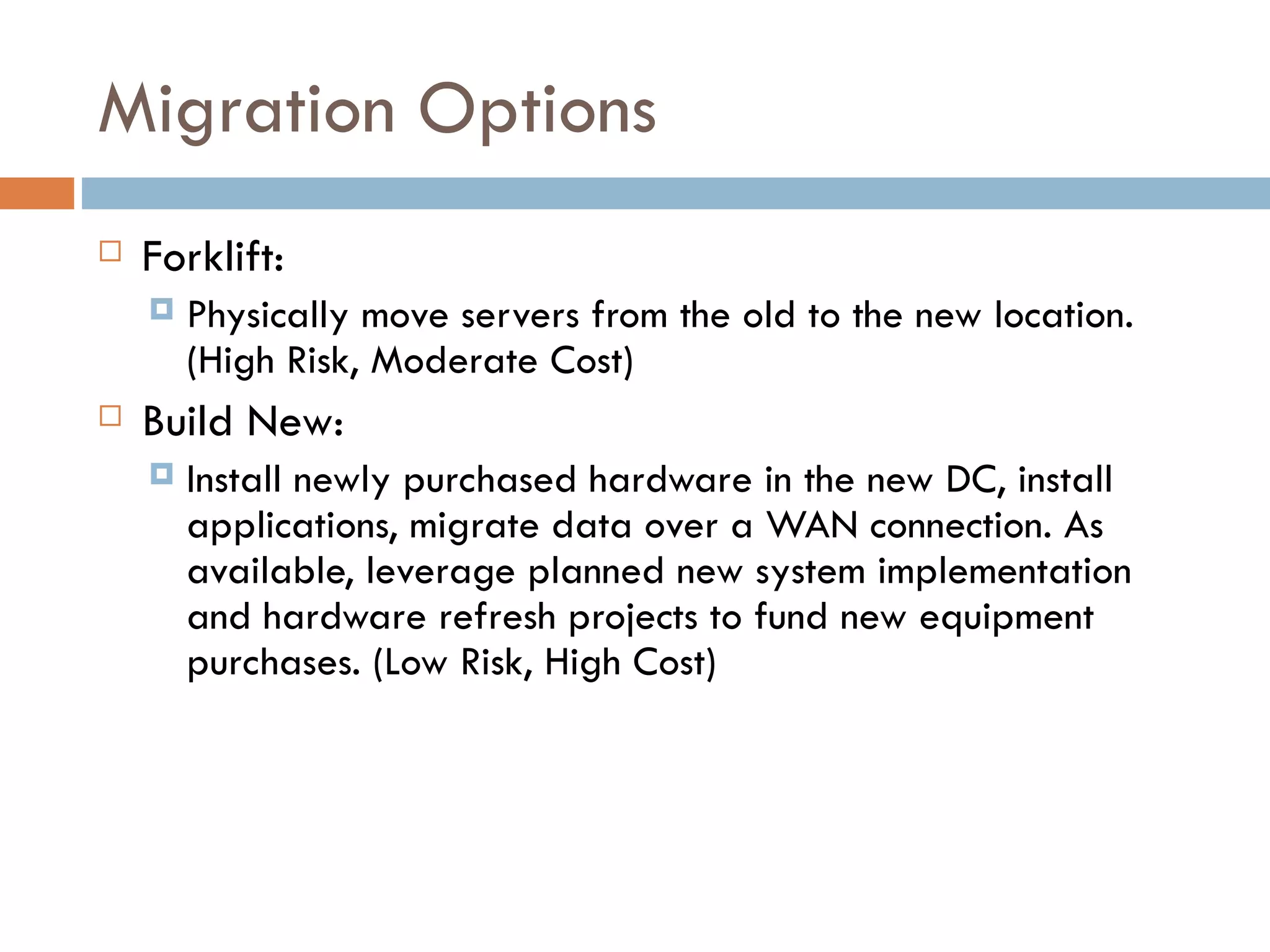 Migration Options Forklift:   Physically move servers from the old to the new location.  (High Risk, Moderate Cost)   Build New:   Install newly purchased hardware in the new DC, install applications, migrate data over a WAN connection. As available, leverage planned new system implementation and hardware refresh projects to fund new equipment purchases. (Low Risk, High Cost)   