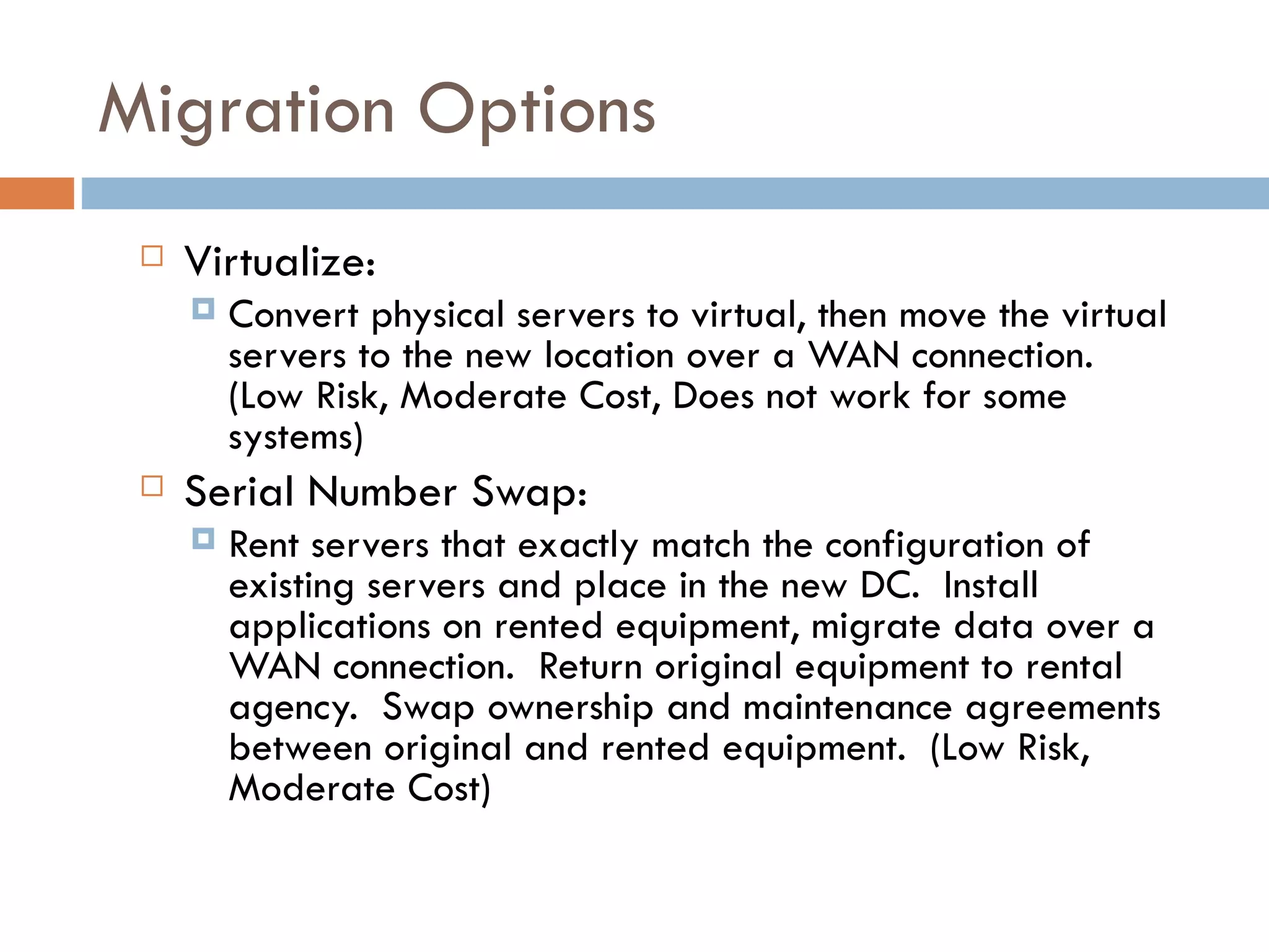 Migration Options Virtualize:   Convert physical servers to virtual, then move the virtual servers to the new location over a WAN connection.  (Low Risk, Moderate Cost, Does not work for some systems)  Serial Number Swap:   Rent servers that exactly match the configuration of existing servers and place in the new DC.  Install applications on rented equipment, migrate data over a WAN connection.  Return original equipment to rental agency.  Swap ownership and maintenance agreements between original and rented equipment.  (Low Risk, Moderate Cost) 