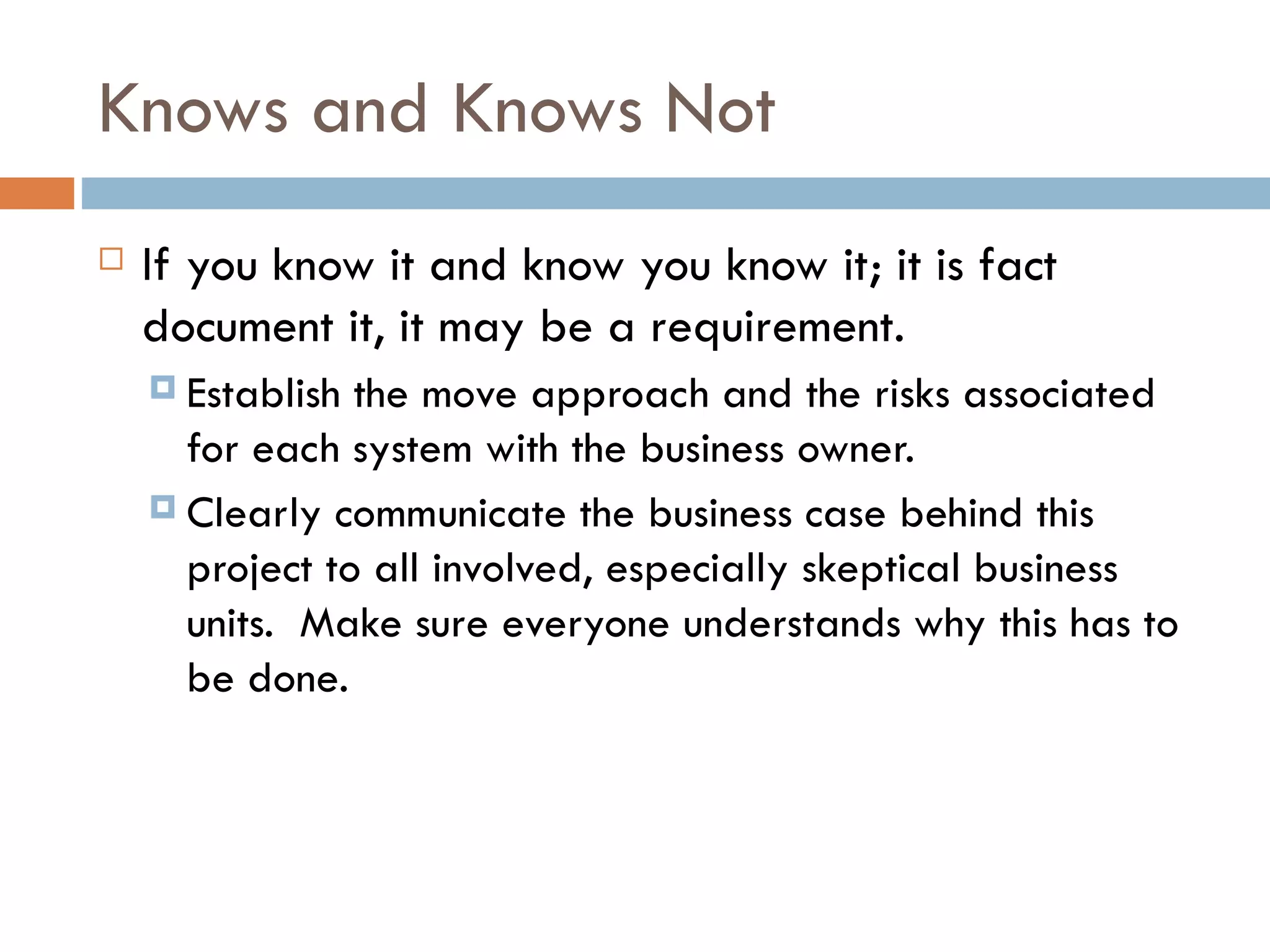 Knows and Knows Not If you know it and know you know it; it is fact document it, it may be a requirement.  Establish the move approach and the risks associated for each system with the business owner.  Clearly communicate the business case behind this project to all involved, especially skeptical business units.  Make sure everyone understands why this has to be done. 