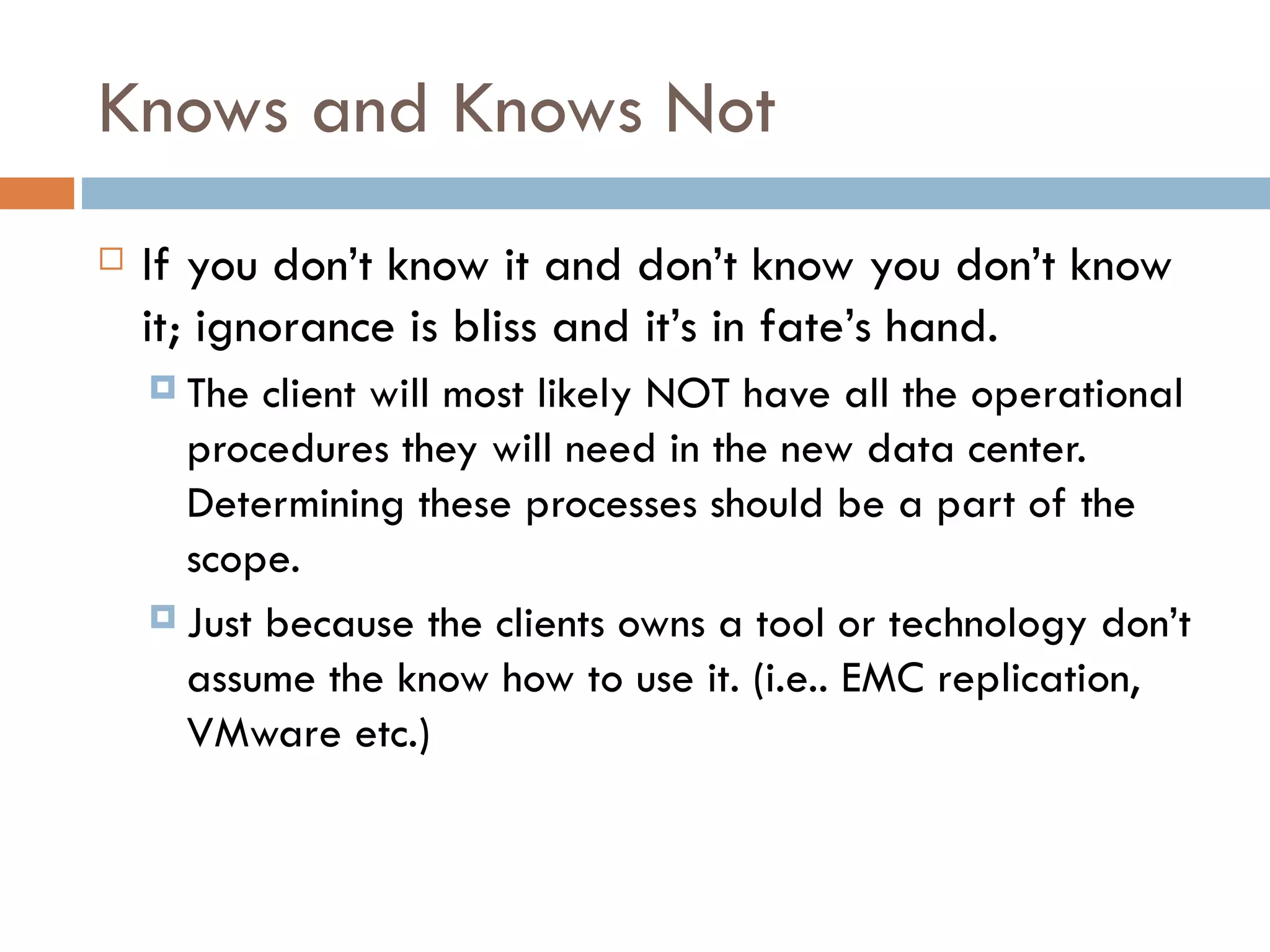 Knows and Knows Not If you don’t know it and don’t know you don’t know it; ignorance is bliss and it’s in fate’s hand.  The client will most likely NOT have all the operational procedures they will need in the new data center.  Determining these processes should be a part of the scope.  Just because the clients owns a tool or technology don’t assume the know how to use it. (i.e.. EMC replication, VMware etc.) 
