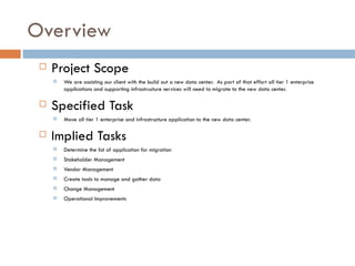 Overview Project Scope We are assisting our client with the build out a new data center.  As part of that effort all tier 1 enterprise applications and supporting infrastructure services will need to migrate to the new data center. Specified Task Move all tier 1 enterprise and infrastructure application to the new data center. Implied Tasks Determine the list of application for migration Stakeholder Management Vendor Management Create tools to manage and gather data Change Management Operational Improvements 