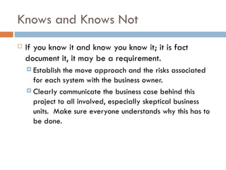 Knows and Knows Not If you know it and know you know it; it is fact document it, it may be a requirement.  Establish the move approach and the risks associated for each system with the business owner.  Clearly communicate the business case behind this project to all involved, especially skeptical business units.  Make sure everyone understands why this has to be done. 