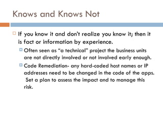 Knows and Knows Not If you know it and don’t realize you know it; then it is fact or information by experience.  Often seen as “a technical” project the business units are not directly involved or not involved early enough. Code Remediation- any hard-coded host names or IP addresses need to be changed in the code of the apps.  Set a plan to assess the impact and to manage this risk. 