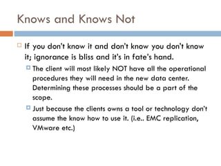 Knows and Knows Not If you don’t know it and don’t know you don’t know it; ignorance is bliss and it’s in fate’s hand.  The client will most likely NOT have all the operational procedures they will need in the new data center.  Determining these processes should be a part of the scope.  Just because the clients owns a tool or technology don’t assume the know how to use it. (i.e.. EMC replication, VMware etc.) 