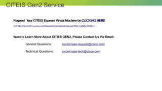 © 2012 Cisco and/or its affiliates. All rights reserved. Cisco Connect 29
CITEIS Gen2 Service
Request Your CITEIS Express Virtual Machine by CLICKING HERE
Want to Learn More About CITIES GEN2, Please Contact Us Via Email:
General Questions: ciscoit-iaas-request@cisco.com
Technical Questions: ciscoit-iaas-tech@cisco.com
Request Your CITEIS Express Virtual Machine by CLICKING HERE
(url: http://nsl-mti-001-p.cisco.com/RequestCenter/default-login.jsp?NSA_LOGIN_NAME= )
 