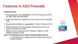 Features in ASA Firewalls
EtherChannel
 ASA supports Link Aggregation Control Protocol (LACP),
  an IEEE 802.3ad standard
 Each port-channel supports up to 8 active and 8 standby
  links
 Supported methods of aggregation: Active, Passive & On
 EtherChannel ports are treated just like physical and
  logical interfaces on ASA
• ASA can tie-in directly to vPC (Nexus 7000) or VSS
  (6500) enabled switch
Up to 32 interfaces per Virtual Context (formerly 2)
    – - 4 Interfaces per bridge group 8 bridge groups per
       Virtual Context
 