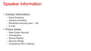 Speaker information

• Contact information:
  –   David Anderson
  –   Solutions Architect
  –   Borderless Security team – US
  –   E-mail: dma1@cisco.com
• Focus areas:
  –   Data Center Security
  –   Virtualization
  –   Secure Mobility
  –   Security Design
  –   Compliance (PCI, Federal)
 
