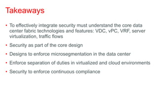 Takeaways
• To effectively integrate security must understand the core data
  center fabric technologies and features: VDC, vPC, VRF, server
  virtualization, traffic flows
• Security as part of the core design
• Designs to enforce microsegmentation in the data center
• Enforce separation of duties in virtualized and cloud environments
• Security to enforce continuous compliance
 