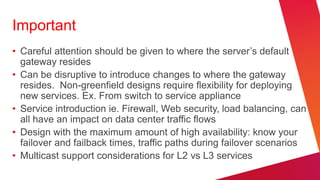 Important
• Careful attention should be given to where the server‘s default
  gateway resides
• Can be disruptive to introduce changes to where the gateway
  resides. Non-greenfield designs require flexibility for deploying
  new services. Ex. From switch to service appliance
• Service introduction ie. Firewall, Web security, load balancing, can
  all have an impact on data center traffic flows
• Design with the maximum amount of high availability: know your
  failover and failback times, traffic paths during failover scenarios
• Multicast support considerations for L2 vs L3 services
 