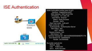 ISE Authentication
                          6506-2-airbus#sho authen sess int g3/1
                                  Interface: GigabitEthernet3/1
                                MAC Address: 0027.0e15.578e
                                 IP Address: 10.1.204.126
                                  User-Name: finance1
                                    Status: Authz Success
                                    Domain: DATA
                              Oper host mode: multi-auth
               Catalyst     Oper control dir: both
                              Authorized By: Authentication Server
               6500             Vlan Policy: N/A
                                      SGT: 0005-0
                             Session timeout: N/A
                               Idle timeout: N/A
         ISE                Common Session ID: 0A01CC950000000D0EDFC178
                             Acct Session ID: 0x0000001E
                                    Handle: 0xC500000D

                          Runnable methods list:
                             Method State
                             mab    Failed over
                             dot1x Authc Success
 