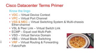 Cisco Datacenter Terms Primer
 Know the lingo
 • VDC – Virtual Device Context
 • VPC – Virtual Port Channel
 • VSS & MEC – Virtual Switching System & Multi-chassis
   Ether-channel
 • VSL & Peer Link – Virtual Switch Link
 • ECMP – Equal cost Multi-Path
 • VSD – Virtual Service Domain
 • VBS – Virtual Blade Switching
 • VRF – Virtual Routing & Forwarding
 • FabricPath
 