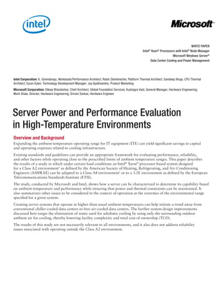 Server Power and Performance Evaluation
in High-Temperature Environments
Overview and Background
Expanding the ambient-temperature operating range for IT equipment (ITE) can yield significant savings in capital
and operating expenses related to cooling infrastructure.
Existing standards and guidelines can provide an appropriate framework for evaluating performance, reliability,
and other factors while operating close to the prescribed limits of ambient temperature ranges. This paper describes
the results of a study in which under certain load conditions an Intel®
Xeon®
processor-based system designed
for a Class A2 environment1
as defined by the American Society of Heating, Refrigerating, and Air-Conditioning
Engineers (ASHRAE) can be adapted to a Class A4 environment1
or to a 3.1E environment as defined by the European
Telecommunications Standards Institute (ETSI).
The study, conducted by Microsoft and Intel, shows how a server can be characterized to determine its capability based
on ambient temperature and performance while ensuring that power and thermal constraints can be maintained. It
also summarizes other issues to be considered in the context of operation at the extremes of the environmental range
specified for a given system.
Creating server systems that operate at higher-than-usual ambient temperatures can help initiate a trend away from
conventional chiller-cooled data centers to free-air-cooled data centers. The further system design improvements
discussed here target the elimination of water used for adiabatic cooling by using only the surrounding outdoor
ambient air for cooling, thereby lowering facility complexity and total cost of ownership (TCO).
The results of this study are not necessarily relevant to all environments, and it also does not address reliability
issues associated with operating outside the Class A2 environment.
Intel Corporation: K. Govindaraju, Workloads/Performance Architect; Robin Steinbrecher, Platform Thermal Architect; Sandeep Ahuja, CPU Thermal
Architect; Eyran Eylon, Technology Development Manager; Jay Kyathsandra, Product Marketing
Microsoft Corporation: Dileep Bhandarkar, Chief Architect, Global Foundation Services; Kushagra Vaid, General Manager, Hardware Engineering;
Mark Shaw, Director, Hardware Engineering; Sriram Sankar, Hardware Engineer
WHITE PAPER
Intel®
Xeon®
Processors with Intel®
Node Manager
Microsoft Windows Server®
Data Center Cooling and Power Management
 