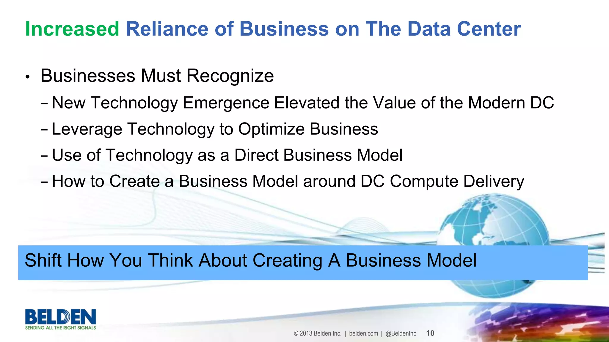 © 2013 Belden Inc. | belden.com | @BeldenInc 10
• Businesses Must Recognize
− New Technology Emergence Elevated the Value of the Modern DC
− Leverage Technology to Optimize Business
− Use of Technology as a Direct Business Model
− How to Create a Business Model around DC Compute Delivery
Increased Reliance of Business on The Data Center
Shift How You Think About Creating A Business Model
 