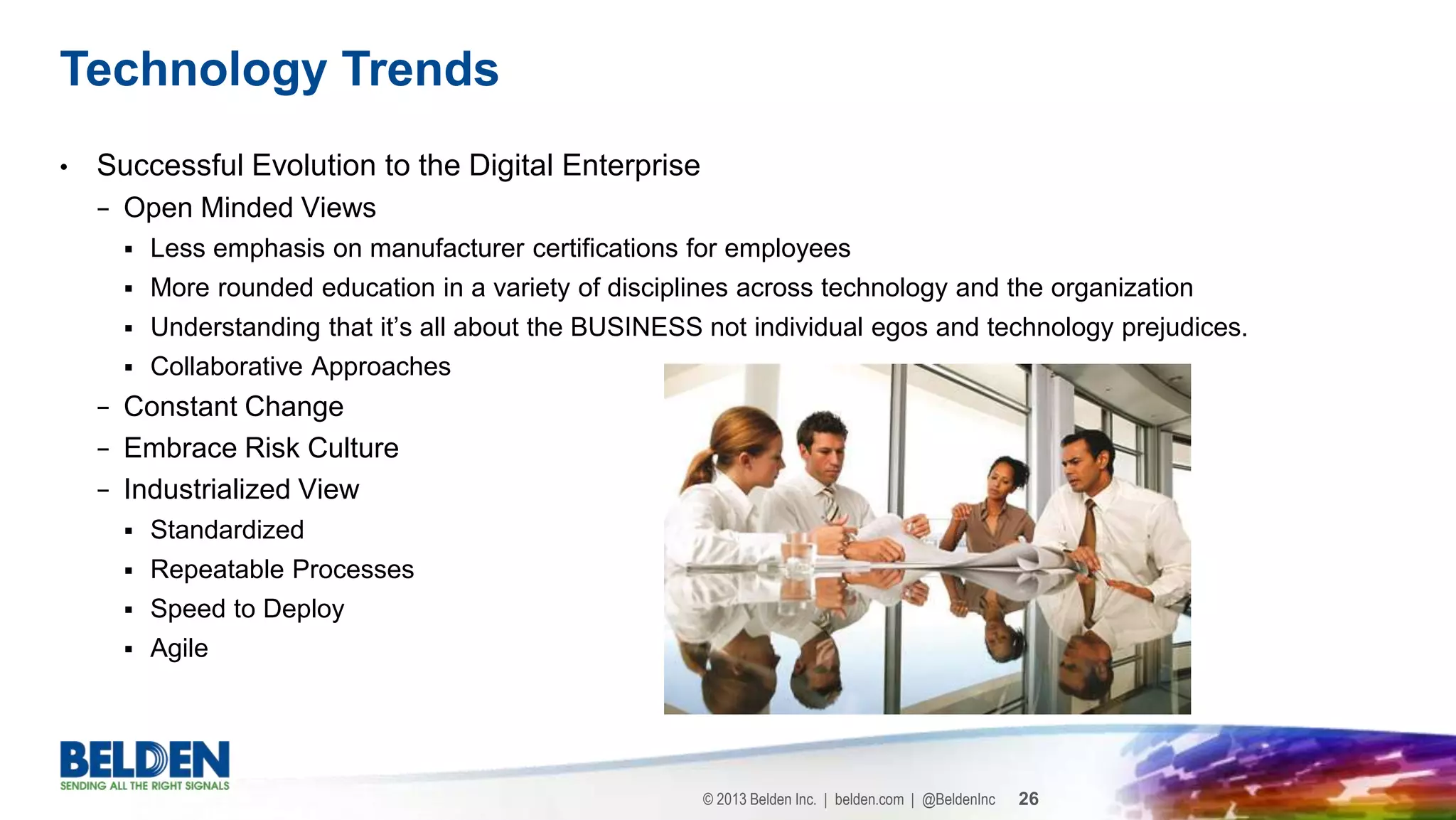 © 2013 Belden Inc. | belden.com | @BeldenInc 26
• Successful Evolution to the Digital Enterprise
− Open Minded Views
 Less emphasis on manufacturer certifications for employees
 More rounded education in a variety of disciplines across technology and the organization
 Understanding that it’s all about the BUSINESS not individual egos and technology prejudices.
 Collaborative Approaches
− Constant Change
− Embrace Risk Culture
− Industrialized View
 Standardized
 Repeatable Processes
 Speed to Deploy
 Agile
Technology Trends
 