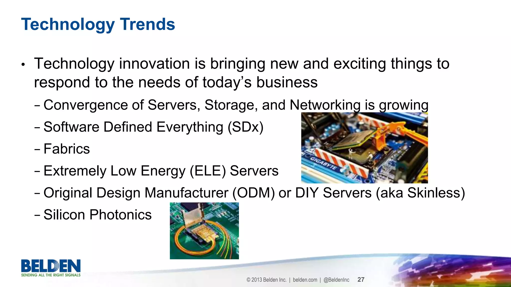 © 2013 Belden Inc. | belden.com | @BeldenInc 27
• Technology innovation is bringing new and exciting things to
respond to the needs of today’s business
− Convergence of Servers, Storage, and Networking is growing
− Software Defined Everything (SDx)
− Fabrics
− Extremely Low Energy (ELE) Servers
− Original Design Manufacturer (ODM) or DIY Servers (aka Skinless)
− Silicon Photonics
Technology Trends
 