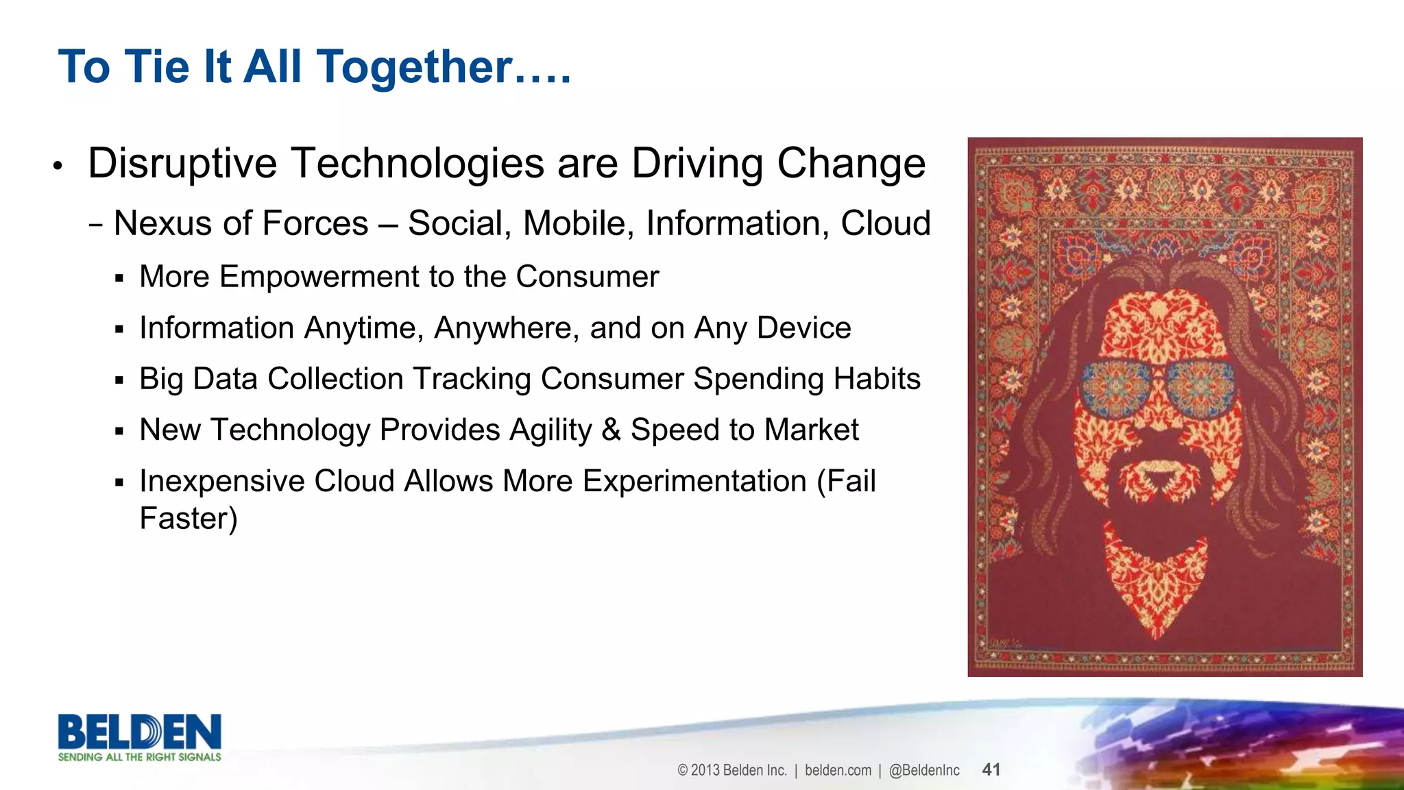 © 2013 Belden Inc. | belden.com | @BeldenInc 41
• Disruptive Technologies are Driving Change
− Nexus of Forces – Social, Mobile, Information, Cloud
 More Empowerment to the Consumer
 Information Anytime, Anywhere, and on Any Device
 Big Data Collection Tracking Consumer Spending Habits
 New Technology Provides Agility & Speed to Market
 Inexpensive Cloud Allows More Experimentation (Fail
Faster)
To Tie It All Together….
 