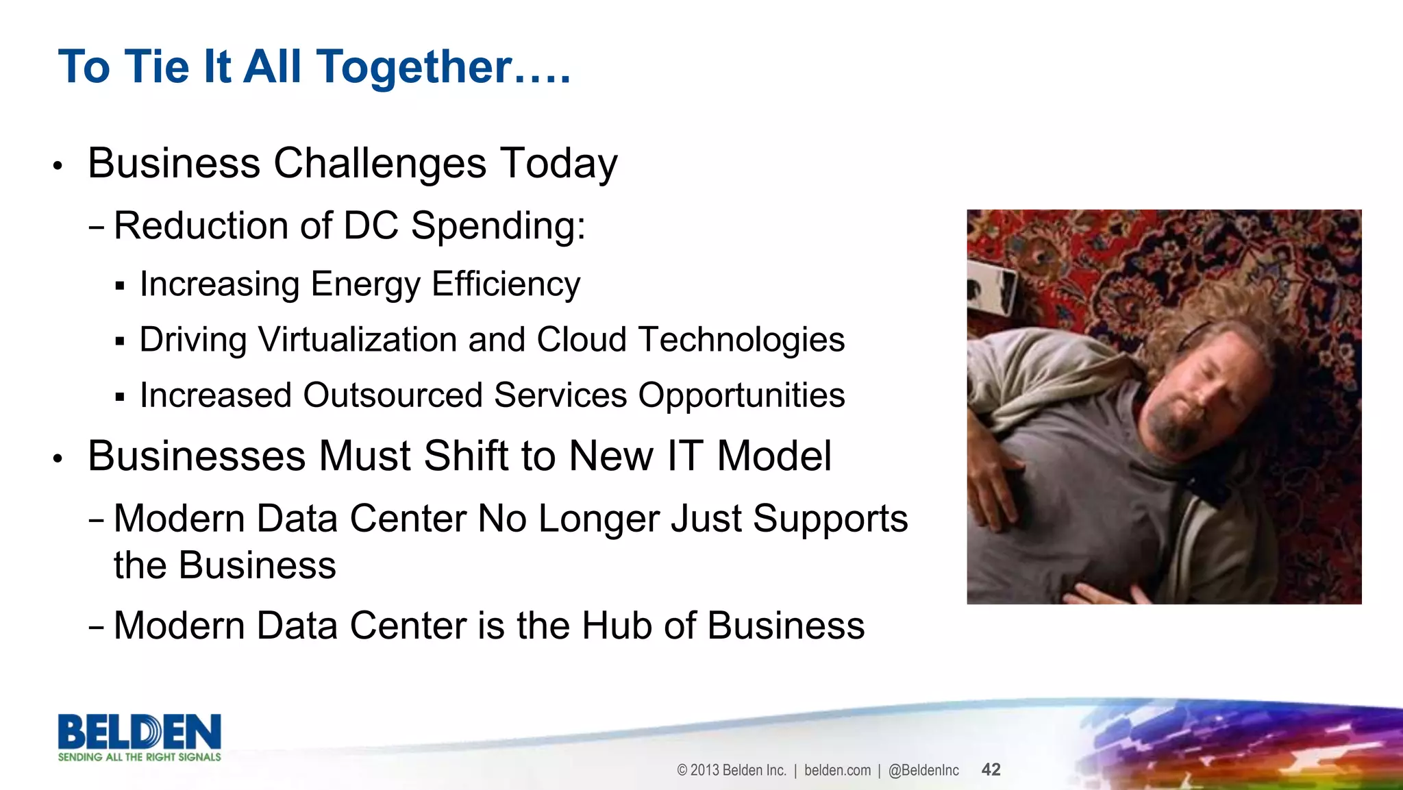 © 2013 Belden Inc. | belden.com | @BeldenInc 42
• Business Challenges Today
− Reduction of DC Spending:
 Increasing Energy Efficiency
 Driving Virtualization and Cloud Technologies
 Increased Outsourced Services Opportunities
• Businesses Must Shift to New IT Model
− Modern Data Center No Longer Just Supports
the Business
− Modern Data Center is the Hub of Business
To Tie It All Together….
 