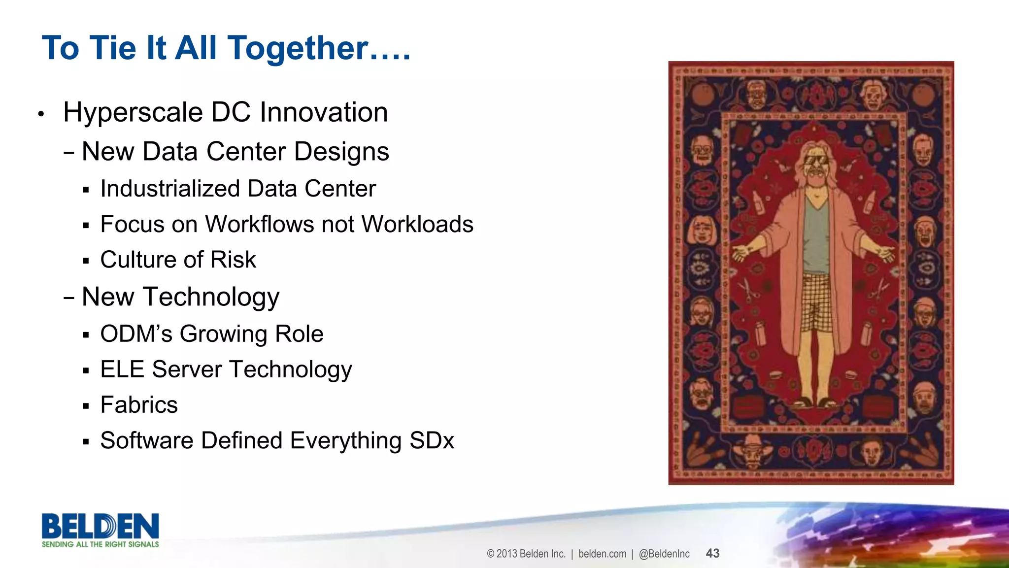 © 2013 Belden Inc. | belden.com | @BeldenInc 43
• Hyperscale DC Innovation
− New Data Center Designs
 Industrialized Data Center
 Focus on Workflows not Workloads
 Culture of Risk
− New Technology
 ODM’s Growing Role
 ELE Server Technology
 Fabrics
 Software Defined Everything SDx
To Tie It All Together….
 