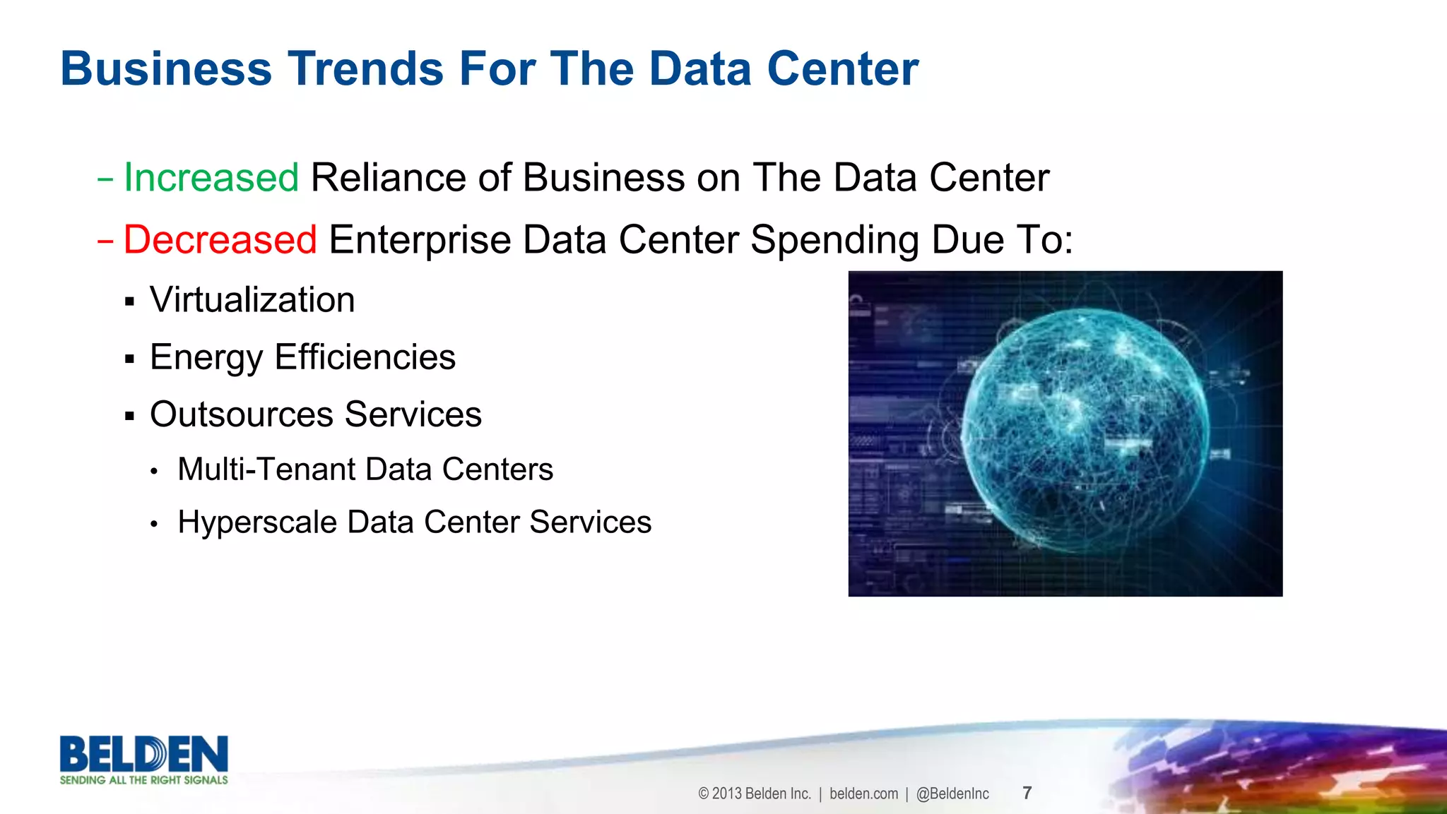 © 2013 Belden Inc. | belden.com | @BeldenInc 7
− Increased Reliance of Business on The Data Center
− Decreased Enterprise Data Center Spending Due To:
 Virtualization
 Energy Efficiencies
 Outsources Services
• Multi-Tenant Data Centers
• Hyperscale Data Center Services
Business Trends For The Data Center
 