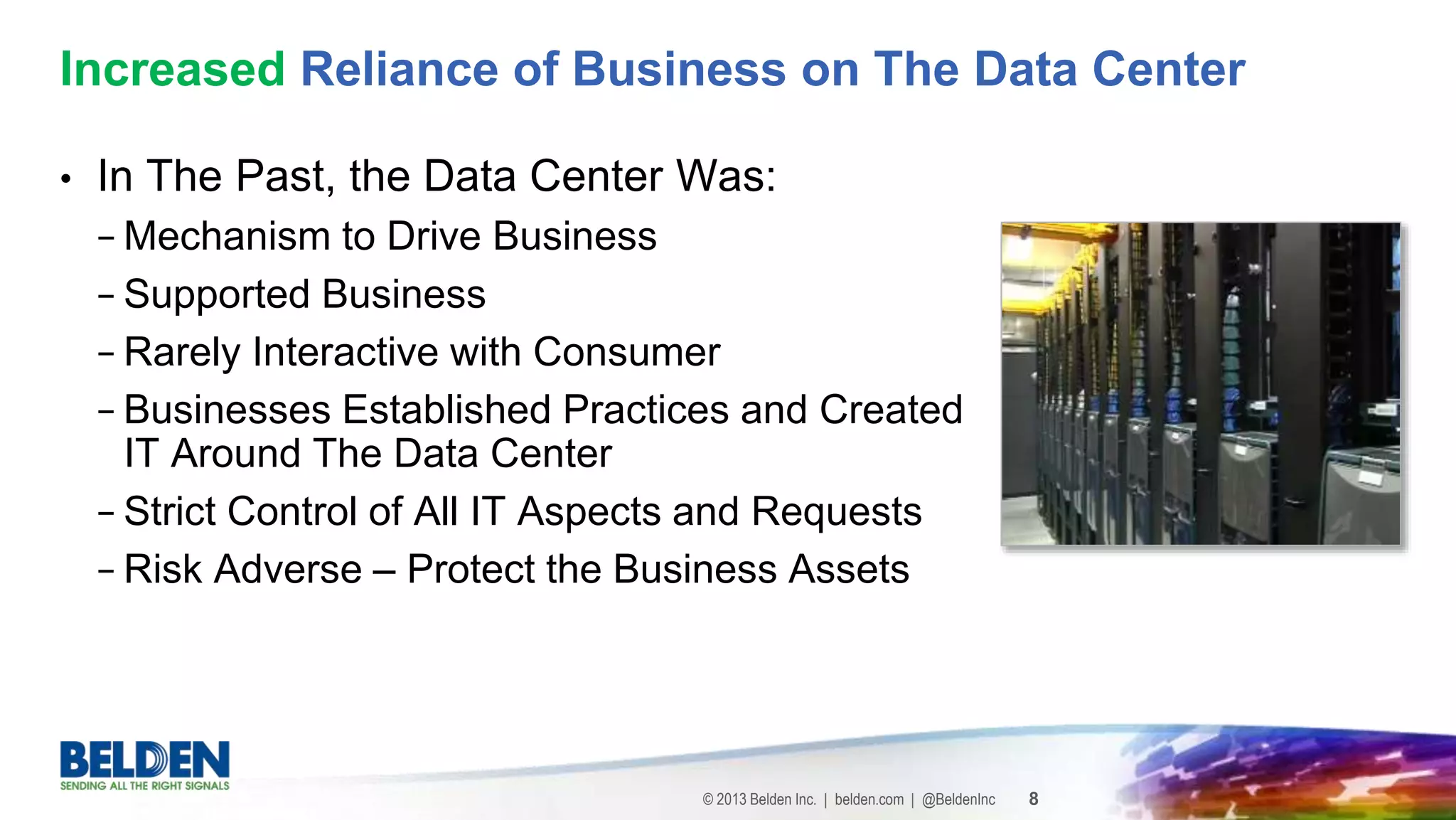 © 2013 Belden Inc. | belden.com | @BeldenInc 8
• In The Past, the Data Center Was:
− Mechanism to Drive Business
− Supported Business
− Rarely Interactive with Consumer
− Businesses Established Practices and Created
IT Around The Data Center
− Strict Control of All IT Aspects and Requests
− Risk Adverse – Protect the Business Assets
Increased Reliance of Business on The Data Center
 